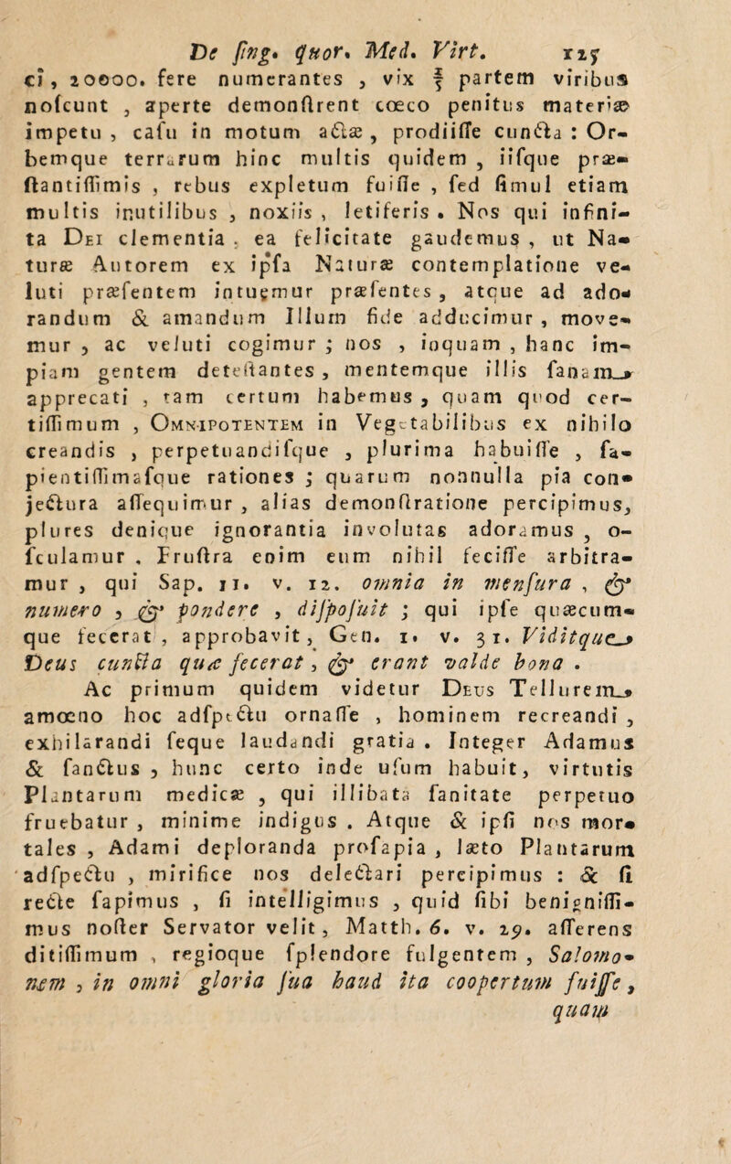 De fng* quor% Med. Virt. ny ci, 20000. fere numerantes , vix f partem viribus nofcunt , aperte demondrent coeco penitus materi impetu, calu in motum adla? , prodiilTe Clinia : Or¬ bemque terrarum hinc multis quidem , iifque pra?» ftantiflimis , rebus expletum fuide , fed fimul etiam multis inutilibus , noxiis, letiferis . Nos qui infini¬ ta Dei clementia . ea felicitate gaudemus , ut Na¬ turas tutorem ex ipfa Natura? contemplatione ve- luti prasfentem intuemur prasfentes , atque ad ado¬ randum & amandum Illum fide adducimur , move¬ mur , ac veiuti cogimur ; nos , inquam , hanc im¬ piam gentem deteitantes, mentemque illis fanam_r apprecati , tam tertum habemus , quam quod eer- tifilmum , Omnipotentem in Vegetabilibus ex nihilo creandis , perpetuanqifque , plurima habuifTe , fa- pientiffimafque rationes ,* quarum nonnulla pia con» jecura afiequimur , alias demonflratione percipimus, plures denique ignorantia involutas adoramus 5 o- fculamur , Fruflra enim eum nihil fecifTe arbitra¬ mur , qui Sap. ii. v. 12. omnia in menfura , & numero 3 pondere , dijpojuit ; qui ipfe quaecum® que fecerat , approbavit, Gen. 1. v. 31. Viditque_* Deus cunBa qu<c fecerat, erant •valde bona . Ac primum quidem videtur Deus Tellurem-* amoeno hoc adfptdhi ornade , hominem recreandi , exhilarandi feque laudandi gratia . Integer Adamus & fan&us , hunc certo inde ufum habuit, virtutis P1 antarum medica? 3 qui illibata fanitate perpetuo fruebatur , minime indigus . Atque & ipd nos mor* tales , Adami deploranda profapia , Iseto Plantarum ' adfpe&u , mirifice nos deledlari percipimus : <Sc fi. redle fapimus , fi intelligimus , quid fibi benignidi- mus noder Servator velit , Matth. 6. v. 25?. afferens ditidimum , regioque fplendore fulgentem , Salomo• ntm 3 in omni gloria Jua haud ita coopertum fuijfe, quam