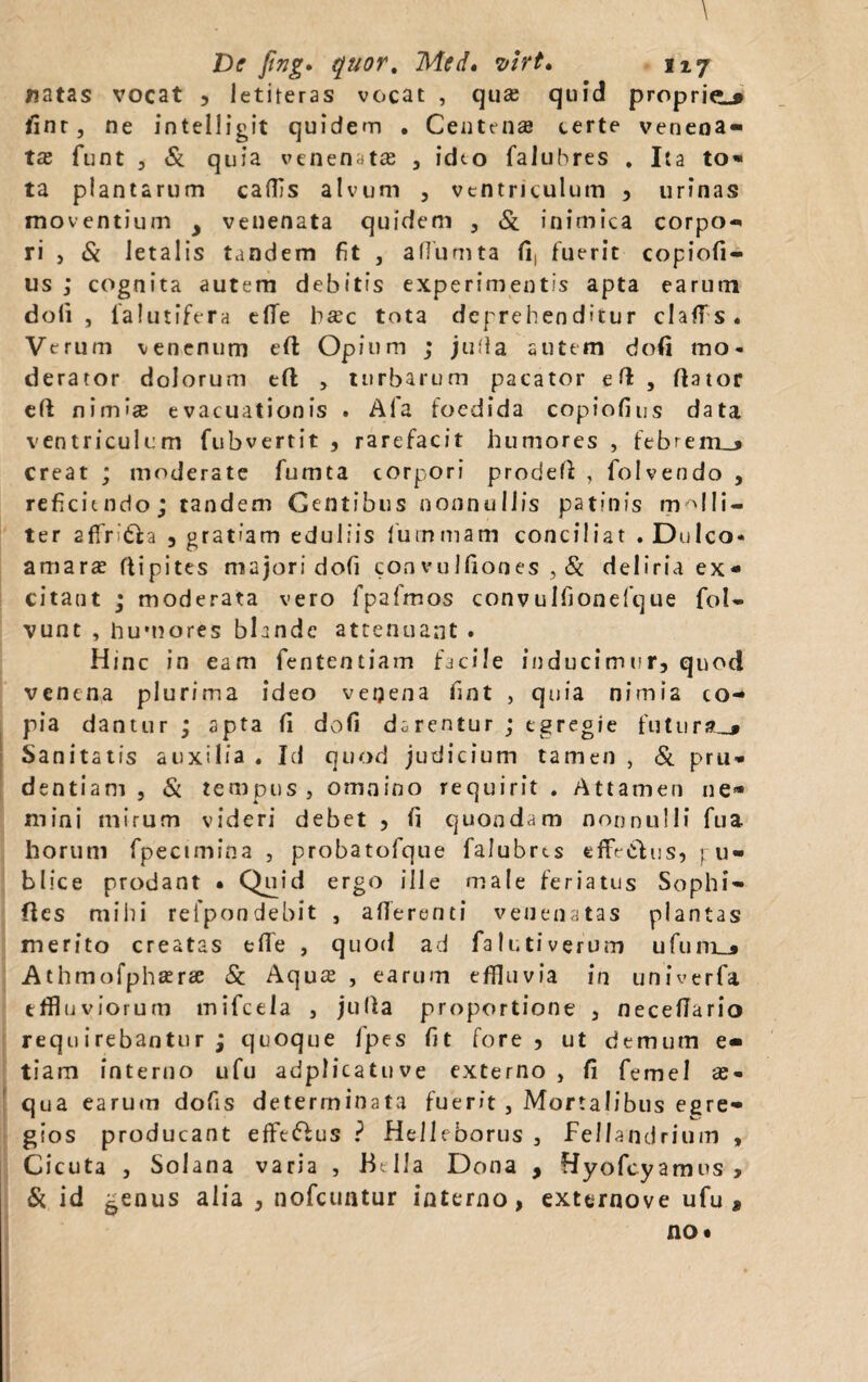 \ De fing» quor. Med• virt> 1x7 natas vocat , letiteras vocat , qua; quid propria fint, ne intelligit quidem . Centena terte venena¬ ta; funt 5 & quia venenata , ideo faluhres . lia to- ta plantarum caffs alvum , ventriculum , urinas moventium y venenata quidem , Si inimica corpo- ri , & letalis tandem fit , affumta fi, fuerit copiofi- us ; cognita autem debitis experimentis apta earum doli, 1 a 1 utifera elTe bac tota deprehenditur claffs. Verum venenum eft Opium ; juffa autem dofi mo¬ derator dolorum eft , turbarum pacator e ft , dator ed nimise evacuationis . Afa foedida copiofius data ventriculum fubvertit , rarefacit humores , febrem_> creat ; moderate fumta corpori proded , folvendo , reficiendo; tandem Gentibus nonnullis patinis molli¬ ter 2ffritia 3 gratiam eduliis lurnmam conciliat .Dulco- amara? flipites majori doli convulfiones , & deliria ex* citant ; moderata vero fpalmos convulfionefque foU vunt , humores blande attenuant . Hinc in eam fententiam facile inducimur, quod venena plurima ideo venena fint , quia nimia co¬ pia dantur ; apta li dofi darentur ; egregie futura,# Sanitatis auxilia . Id quod judicium tamen , Si pru¬ dentiam , & tempus, omnino requirit. Attamen ne¬ mini mirum videri debet , fi quondam nonnulli fua horum fpecimina , probatofque falubres effetius, pu¬ blice prodant • Quid ergo ille male feriatus Sophi- ftes milii refpondebit , afferenti venenatas plantas merito creatas effe , quod ad fa luti verum ufuni_» Athmofphaerae Si Aquae , earum effluvia in univerfa effluviorum mifcela , julla proportione , neceffario requ irebantur j quoque fpes fit fore, ut demum e- tiam interno ufu adplicatuve externo , fi femel as- qua earum dofis determinata fuerit, Mortalibus egre¬ gios producant effetius ? Hellcborus , Fellandrium , Cicuta , Solana varia , Bella Dona , fiyofcyamus , & id genus alia , nofcuatur interno, externove ufu » no*