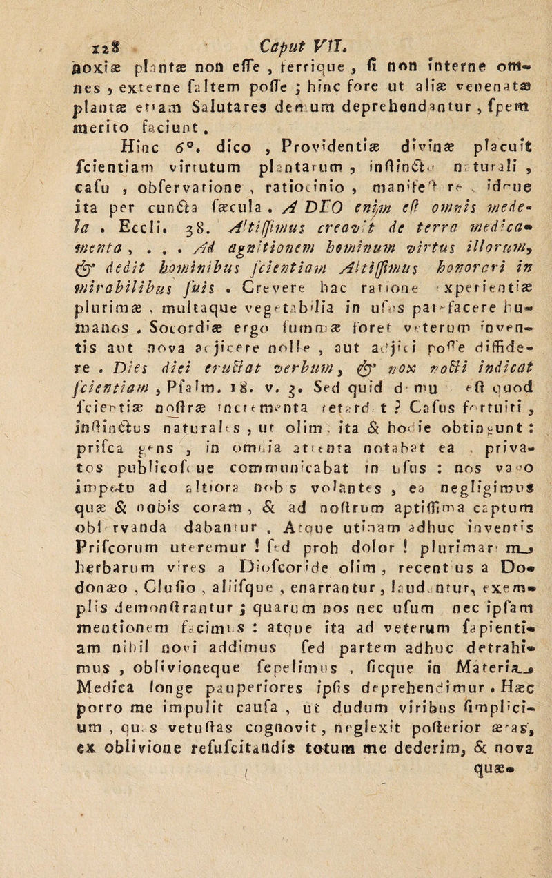 jaoxiae plantae non efTe , ferrique , fi non interne om¬ nes 5 externe faltem pofle ; hinc fore ut alis venenatas plantas e?»am Salutares demum deprehendantur , fpera merito faciunt. Hinc 6°. dico , Providenti® d ’ v in se placuit fcientiam virtutum plantarum ? inHin^ n turali , cafu , obfervarione , ratiocinio , man»fe’> idmie ita per cuncta fascula . A DEO enim cft omnis mede* Ia . Eccli. 38. A'ti (fimus creavit de terra medica» vient a , . . . Ad agnitionem hominum virtus illorum, & dedit hominibus fcientiam Alt i (fimus honorari in mirabilibus Juis . Crevere hac ratione xperientias plurimas , multaque vegetabdia in uf s pat-facere hu¬ manos , Socord'® ergo lumni® foret v-terum inven¬ tis aut nova acjicere nolle 5 sut adjici pofie diffide¬ re . Dies diei eruBat verbum, fgy nox noBi indicat fcientiam , Pfalm. 18. v, 3. Sed quid d mu eft quod fcientiae nqffrse mcurnoata refard.-t? Cafus fortuiti , Inftin&us naturahs , ut olim . ita & ho< ie obtingunt: prifea gens , in omnia atitnra notabat ea priva¬ tos publicofi tie communicabat ?n uftis : nos va«o impotu ad sitiora nob s volantes , ea neglfgimus qu® & nobis coram , & ad noflrum aptiffima captum obi rvanda dabantur . Atoue utinam adhuc invent<s Prifcorum uteremur ! f^d proh dolor ! plurimar m_» herbarum vires a Diofcoride olim, recent us a Do® donabo , Clufio , aliifque , enarrantur , laud. ntur, exem¬ plis demonfirantur ; quarum nos nec ufum nec ipfam mentionem facimus : atque ita ad veterum fapienti- am nihil novi addimus fed partem adhuc detrahi¬ mus , oblivioneque fepelitnus , ficque in Materia..* Medica longe pauperiores ipfis deprehendimur . H®c porro me impulit caufa , ut dudum viribus fimpPci* um , qu. s vetuftas cognovit, neglexit pofierior ®'as, ex oblivione refufeitandis totum me dederim, & nova quae* /