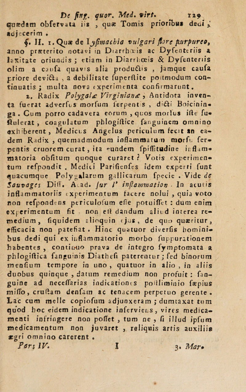 quaedam obfervata iis , quse Tomis prioribus dsui i adjecerim . f. II. i.Quae de lypinachia vulgari flore purpureo, anno praeterito notavi in Diarrhoeis ac Dyfenteriis a laxitate oriundis ; etiam in Diarrhoeis &amp; Dyfenteriis olim a caufa quavis alia produ&amp;is , jamque caufa priore devi&amp;a , a debilitate fuperftitc poitmodum con¬ tinuatis ; multa nova experimenta confirmarunt, 2, Radix Polygolg Virginiaiuc 5 Antidota inven¬ ta fuerat adverfcs morfum ierpent s , d»dli Boicinin* ga . Cum porro cadavera eorum , quos morius ifte fu« flulerat , coagulatum phlogiftice fanguinem omnino exhiberent, Medicus Angelus periculum fecit sn ea¬ dem Radix , quemadmodum inflammatum morfu fer» pentis cruorem curat , ita pundem fpiflitudine ir.flatn» matoria obfltum quoque curaret ? Votis experimen* tum refpondit . Medici Parifienfes idem experti funt quacumque Polygslarum gallicarum fpecie . Vide de Souvagcs Difi. A-ad. Jur l* inflawviation &gt; In acutis inflammatoriis experimentum facere nolui , quia voto non refpondtns periculofum efie potuifiet : dum enim experimentum fit - non elf dandum aliud interea re¬ medium, fiquidem alioquin (jus, de quo quaeritur, efficacia non patefiat . Hinc quatuor diverfis homini¬ bus dedi qui ex inflammatorio morbo fuppurationem habentes , contin-uo prava de integro fymptomata a phlogiftica fanguinis Diathefi paterentur; fed binorum menfium tempore in uno, quatuor in alio, in aliis duobus quinque , datum remedium non profuit : fan- guioe ad neceflarias indicationts poflliminio frepius miflo, cruffam denfatn ac tenacem perpetuo gerente. Lac cum meile copiofum adjunxeram ; dumtaxat tum quod hoc eidem indicatione inferviens, vires medica¬ menti infringere non poffet , tum ne , fi illud ipfum medicamentum non juvaret , reliquis artis auxiliis jsgri omnino carerent • Pari IV• I 3, Mar•