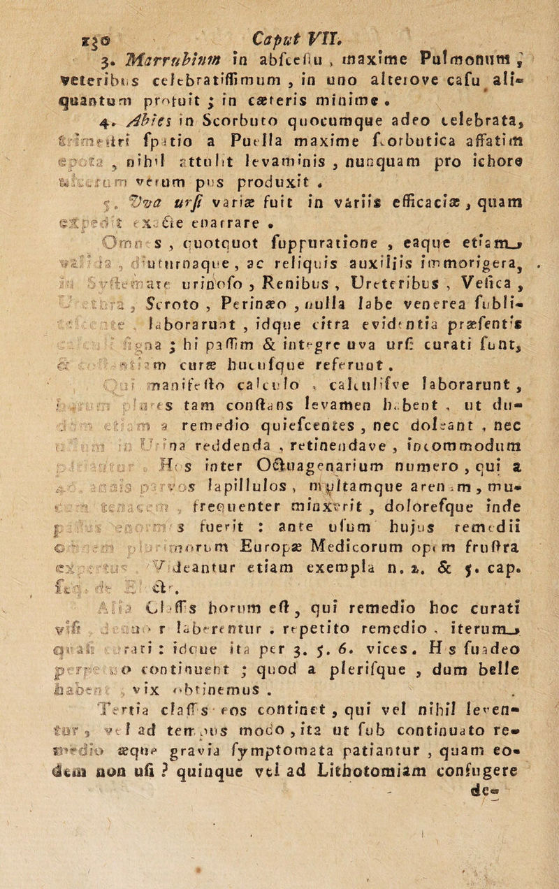 ige Caput VII» 3. Marrubium in abfcefiu , maxime Pulmonum; veteribus celebratiffimum , in uno alteiove cafu ali® quantum pr^tuit ; in careris minime, 4, Ahiei in Scorbuto quocumque adeo celebrata, fi irif irt fpitio a Puella maxime Rorbutica affatim eaoiy , nihil attulit levaminis , nunquam pro ichore .rum verum pus produxit . $. *dva urfi variae fuit in variis efficaci®, quam %: ■ e -3 X e x a & e enarrare , & Om 1 s , quotquot fuppuratione , eaque etisno vuc n , diuturnaque , ac reliquis auxiliis irnmorigera, . 6 - ilt-mare urinofo , Renibus , Ureteribus , Veiica , i 2 Scroto , Perineo , nulla labe venerea fubli® e laborarunt , idque citra evid*ntia pra^fent’* i pna ; hi paffim & integre uva urf: curati funt, & • m curs hucufque referuut. ? manifeffo calculo s caRtilifve laborarunt, « a es tam conflans levamen bebent, ut du- > '4 remedio quiefeentes , nec doleant , nec « i; V na reddenda , retinendave , incommodum Ht s inter O&uagenarium numero , qui a p ■ -'V os lapillulos, mpltamque aren.m, mu* ia au-.r-•'? frequenter minxerit, do/orefque inde I s fuerit : ante ufum hujus remedii c Europse Medicorum opi m fruftra e: -.••tir ¥ deantur etiam exempla n. a, & 5. cap. it p. . a •. Aliia Cl ffs horum efl, qui remedio hoc curati vlf? u • r labarentur . rrpetito remedio , iterum_j qr&k rari : tdeue ita per 3. 5. 6, vices. H s fu adeo por ... o continuent ; quod a plerifque , dum belle jiabcei .. vix obtinemus . ‘Tertia cfaffs cos continet , qui vel nihil le^en* ter 3 f ad terrpus modo, ita ut fuh continuato re® «ireSio aeqii<* gravia fymptomata patiantur , quam eo» non uii ? quinque vd ad Lithotomiam confugere de® /