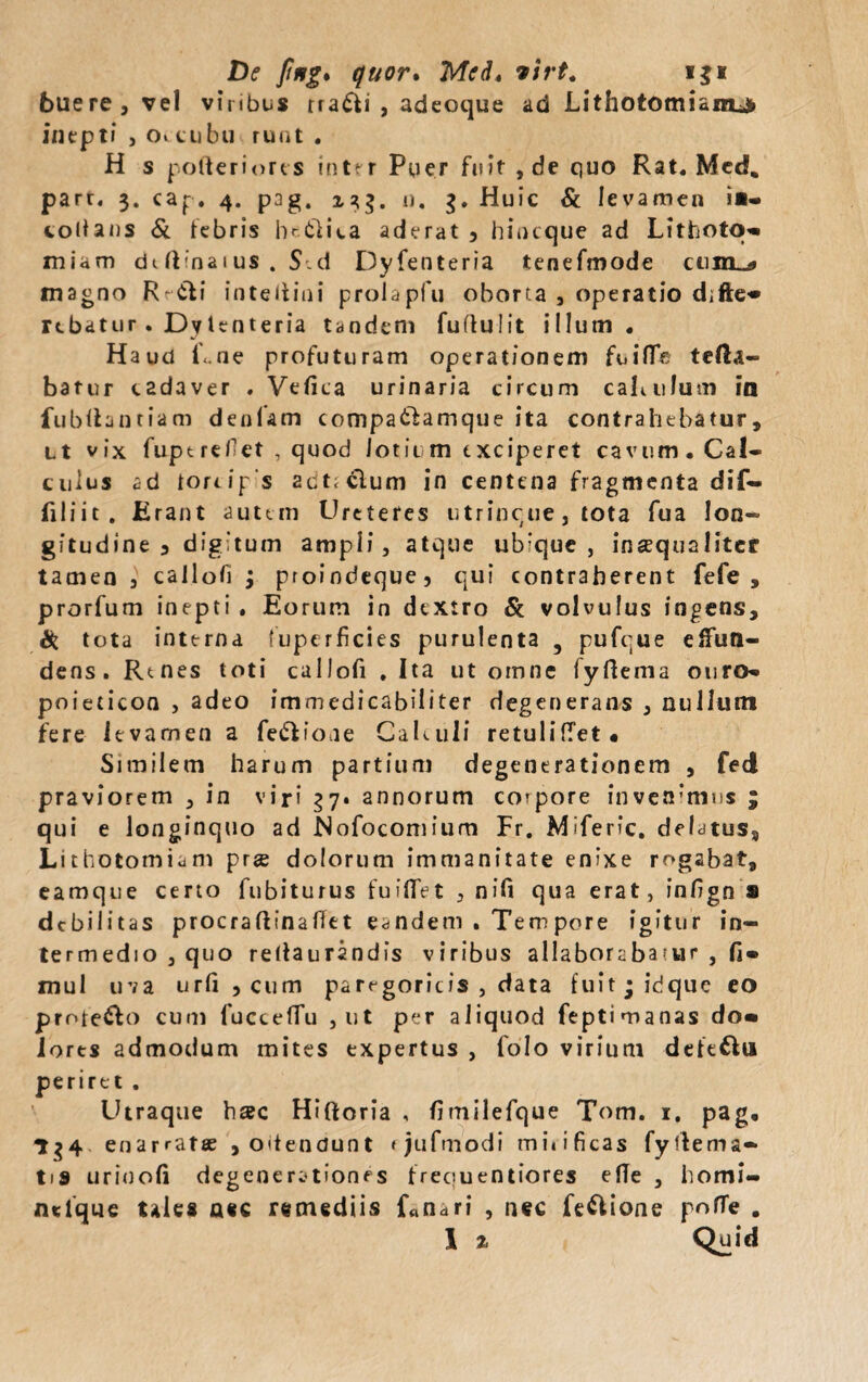 De fttfg* quor. Med* virt. i$i buere, vel viribus rra£ti , adeoque ad JLithotomianu» inepti , o. cubu ruat . H s polteriores inter Puer fuit, de quo Rat. Mcd. part. 3. cap. 4. pag. 13$. n. g. Huic & levamen i«- colians & tebris he&ica aderat 3 hincque ad Lithoto» miam dtftinaius . S'.d Dyfenteria tenefmode cum-!» magno Rr&i inteltini proiapfu oborta , operatio d;fte« rebatur . Dy lenteria tandem fuduiit illum. Haud Lne profuturam operationem fuiflfc tella- batur c2daver . Vefica urinaria, circum caL 11 lum in fubllantiam denlam compaifamque ita contrahebatur, Lt vix fiiptrefet , quod Jotii m exciperet cavum. Cal¬ culus ad toreip s 2ct;clum in centena fragmenta dif- filiit. Erant autem Urctefes utrincue, tota fua lon¬ gitudine 3 digitum ampli, atque ubique, inaequaliter tamen 3 callofi ; proindeque, qui contraherent fefe , prorfum inepti . Eorum in dextro & volvulus ingens, Si tota interna (uperficies purulenta 5 pufcue effun¬ dens. Rtnes toti callofi . Ita ut omne fyftema ouro» poieticon , adeo immedicabiliter degenerans , nullum fere levamen a fe&ioae Calculi retulifTet • Similem harum partium degenerationem , fed praviorem , in viri 37. annorum corpore invenimus ; qui e longinquo ad Nofocomium Fr. Miferic. delatus. Lithotomiam prge dolorum immanitate enixe rogabat, eamque certo fubiturus fuilfet , n i fi qua erat, infign s debilitas procradinaffet eandem . Tenipore igitur in¬ termedio , quo redaurandis viribus allaboraba ?ur , fi» mul uva urfi ,cum paregoricis , data fuit;idque eo protego cum fuccefTu , ut per aliquod feptimanas do« lores admodum mites expertus , folo virium dete&u periret . Utraque hac Hiftoria , fimilefque Tom. 1. pag. 1^4 enarratee , odendunt tjufmodi mitificas fydema- tis uriuofi degenerationes freouentiores efie , homi- ntfque tales nec remediis fanari , nec fe&ione pofle .