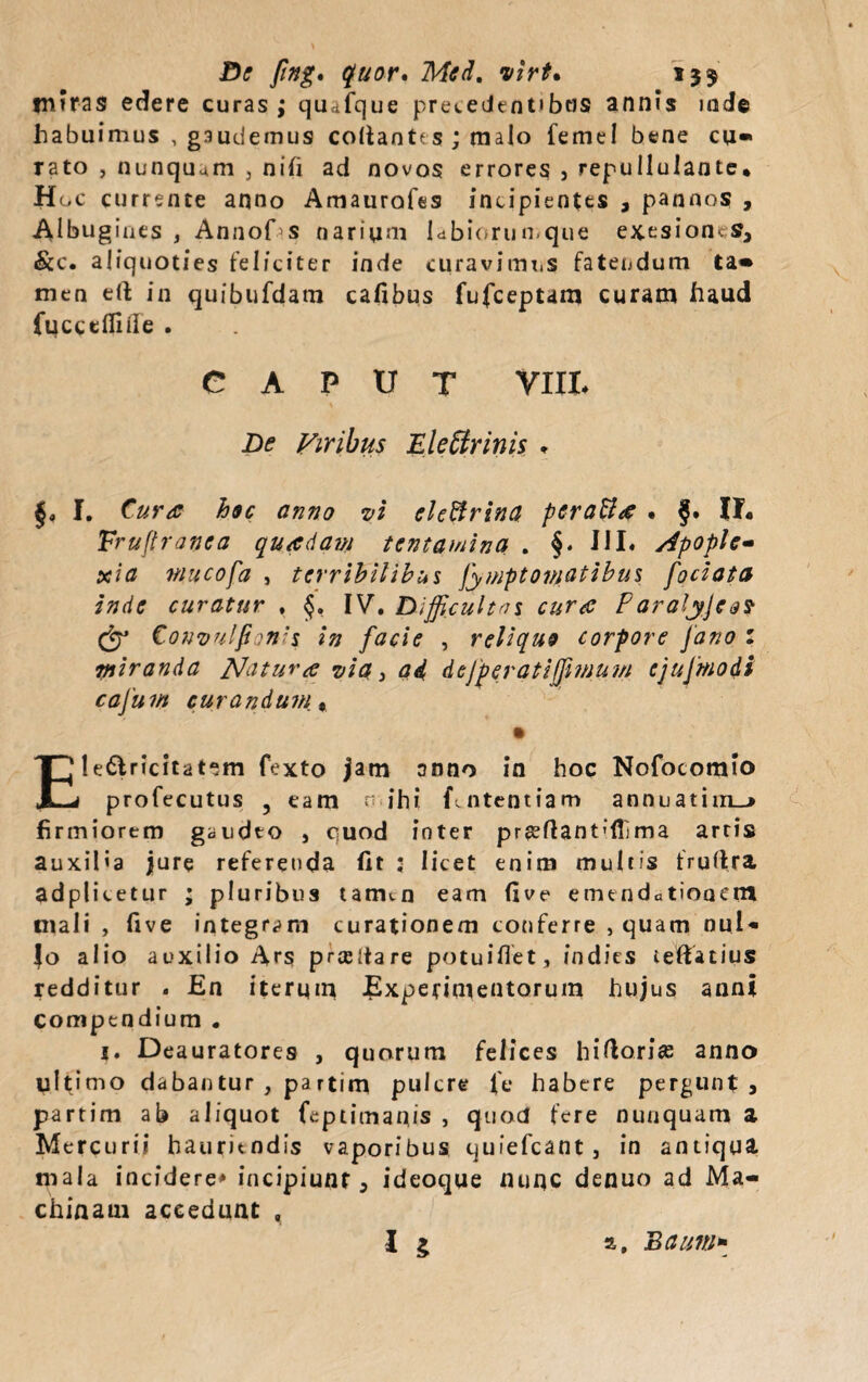 De fing. quor» Med. virt. 13$ miras edere curas ; quTque precedentibtis annis inde habuimus , gaudemus coUantes ; malo femel bene cu¬ rato , nunquam 3 nifi ad novos errores , repullulante* H oc currente anno Amaurofes incipientes 3 pannos , Albugines , Annof s narium labiorumque exesioncSa &c. aliquoties feliciter inde curavimus fatendum ta¬ men eft in quibufdam cafibus fufceptam curam haud fucceflide . CAPUT VIII* De Viribus Electrinis , f. Cura hoc anno vi eleBrina peraBa . f. II* Fruft ranca qua dani tentamina . §. 111« Apople¬ xia wucofa , terribilibus fympt ornatibus fociata inde curatur , §. IV. Difficultas cura Paraiyjeo? & Covvu/fi ?n’s in facie , reliquo corpore Jano : miranda Natura via} ad deJp er at i fimum cjujmodi caJum curandum., Ele&ricitatem fexto jam anno in hoc Nofocomio profecutus 3 eam n ihi fuitentiam annnatim_> firmiorem gaudto , quod inter pr8?ftant'ffima arris auxiMa jure referenda fit : licet enim multis fruftra adplicetur ; pluribus tarmn eam five emtndctioactn mali , five integram curationem conferre , quam nui- Jo alio auxilio Ars prcedare potuifiet, indies teftatius redditur . En iterum Experimentorum hujus anni compendium . j. Deauratores , quorum felices hi flori as anno ultimo dabantur , partim pulcre fe habere pergunt3 partim ab aliquot feptimanis , quod fere nunquam a Mercurii hauritndis vaporibus qufefcant, in antiqua mala incidere» incipiunt 5 ideoque nuqc denuo ad Ma¬ chinam accedunt ,