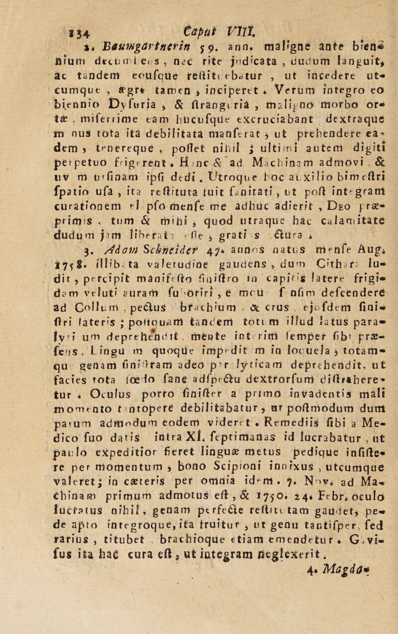 %» Baurngartncrin y 9. ann. ma!*gne ante b‘en* nium dtcuiriei s, nec rite judicata , dudum languit* ac tandem eoufque reftiti ebatur , ut incedere ut- cumque , aegre tamen , inciperet * Verum integro eo biennio Dyfuria * & ftranguria , maligno morbo or¬ tae . mifenime eam hlicufqde excruciabant dextraque in nus tota ita debilitata manferat * ut prehendere ea¬ dem 5 tenereque , pollet nihil ; ultimi autem digiti perpetuo f>igr rent « H <nc & ad Machinam admovi & nv m urfinam ipfi dedi. Utroque hoc auxilio bfmeOri fpatin ufa , ita reOituta tu i £ Unitati, ut poft integrant curationem e| pfo menfe me adhuc adierit , Deo |:ra> primis , tum 6i m»hi * quod utraque hac calamitate dudum jam liberata «■ Oe $ grati s £lura * 3. /4dam Schneidcf 47* anxias natus nv°nfe Aug* i 75 S. * 111 b. ta valetudine gaudens , dum C'th r< lu¬ dit , percipit manifefto fiui(1 ro in capitis fatere frigi¬ dam v e I ut * auram fu oriri , e mc u f nfim defcenderfi ad Collum petitus bfach?um - Oc crus ejofdem fini- Ori laters ; poitpuam tandem toti m illud latus para» lv<i uni deprehendtt mente jnt rini leniper fib1 pr$« fcns , L iogii m quoqiie impedit m in loc uela , totam» qu genam finieram adeo p-r lyticam deprehendit, ut facies tota loedo fane adfpr&u dextrorfurri diftrahere* tur * Oculus porro finiOer a primo invadentis mali momento t ntopere debilitabatur ? ut poOmodum dunt parum admodum eodem videret • Remediis Obi a Me¬ dico fuo datis intra Xl. ftptimanas id lucrabatur , ut paulo expeditior fieret lingua? metus pedique infifte- re per momentum * bono Scipioni innixus , utcumque valeret; in caeteris per omnia id^m. 7. N-rv* ad Ma¬ chinam primum admotus eO , & 1750. 24* Febr. oculo luctatus nihil, genam ptrfeCte reftm tam gaudet* pe¬ de apto integroque, ita truitur , ut genu tantifper, fed rarius , titubet brachioque etiam emendetur. G-vi» fus ita hac cura eft, ut integram neglexerit. 4* Magda*