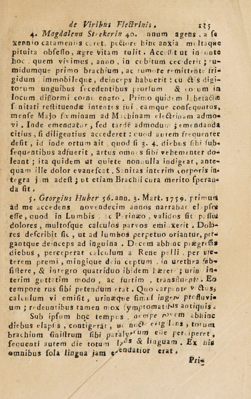 de Viribus VleBrinis « x\^ 4* Magdalen-a St> ekerin 40. nnum agens , a f® xenn»o catamenns c. rtt, pt&nre hinc anXia mi ltaqwe pituita obfefTo, aegre vitam tulit, Acc fl t ut iri mote hoc . quem v i v i m u s , aonO , in ci b'tuni cec derit ; ru- midumque primo brachium, ac rumofe remittente [ri¬ gidum immobilecpie , deinceps habuefit : cu 61 s digi¬ torum unguibus (Ycedentibus prorium St to um in locum diflormi corm enato. Primo qliidt m 1 betadlae f nitati reftitUend* intentos tui, eamque confequurus, menfe Majo fit- minam ad M j ch in a m e lt£lr in a m admo¬ vi . Inde emericJatur 3 fed taH£ admoduic | emendanda citius , fi diligentius accederet .* cuod amem frequenter defit , id inde ortum ait quod fi 3. 4, diebus fibi fub« fequentibus adfuerit , artus omnes fibi vehementer do- leant ; ita quidem ut quiete non nulla indige at, ante¬ quam ille dolor evanefcat . S nitas interim corporis in« tegra jrri adeft $ ut etiam Krachii cura nierito fperan* da fit, 5. Georgius Huber 56. ann. 3. Mart. 1759. primuri ad me accedens novendecim annos narrabar ei pfoft efle,quod in Lumbis c P-rinseo , validos fit pafius dolores , multofque calculos parvos etiiiiXerit . Dolo¬ res defcribit fic , ut ad lumbos perpetuo oriantur, per» gaotque demceps ad inguina . Decem abhmc p;segrrflis diebus , perceperat calculum a Rene pelli , per ure¬ terem premi * mingiqiie d in ceptum . in urethra /ab- fifiere, St integro quatriduo ibidem l seier- ; urin iri* terim guttatim modo, ac furtim , transfluepifc • Ed tempore rus fibi petendhm erat . Duo carp< nt*7 v &us> calculum vi emifit , urina?qne fimi! ingere profluvi¬ um ; redeuntibus tamen mox fjtmptoriiat>Hs aotitpjis . Sub ipfum hoc tempus , a* tripe /vm < m abhinc diebus elapl s , contigerat * m noI 'rs > totam brachium finiflfrum fibi paraiy'tUrT* e 1,1 e petuperet # fequenti autem die totum ht,s Itoguam . Ex. hi$ omnibus fola lingua jam */endatior erat*