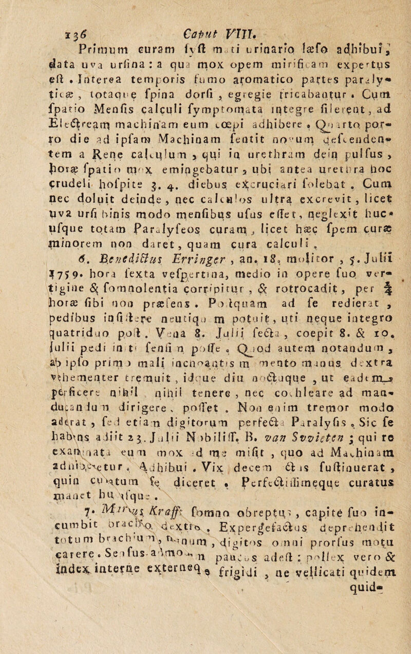 i%6 Catiut VW, Primum curam fy'ft m fi urinario l©fo adhibui,7 data uva urfmara qua mox opem mirifi am expertus eft • Interea temporis fumo aromatico partes paraly® tii© , totaque fpina dorfi , egregie fricabantur . Cum fpatio Menfis calculi fymptonuta iqtegre filerpnt,ad Elc(5freami machinam eum coepi adhibere . Qu arto por¬ ro die ad ipfam Machinam fcntit novum qefccaden¬ tem a Rene caKqlum , qui >n urethram dein pulfus , |iorse fpatio ttl x emingebatur, ubi antea ureti ra Uoc crudeli hofpite 3. 4. diebus, excruciari folebat . Cum tlec doluit deinde, nec calculos ultra excrevit, licet uva urfi binis modo menfibus ufus effer, neglexit huc* ufque totam Parulyfeos curam, ; licet hsec fpem cur© minorem non daret , quam cura calculi , 6. B.enediHus Errhjgcr , an. 180 molitor , 5. Julii $759. hora fexta vefpertma, medio in opere fuo ver¬ tigine 8$ fomnolentia corripitur , & rotrocadit, per \ horte (Ibi non praefens . Po iquam ad fe redierat , pedibus infidere neutiqu m potuit, uti neque integro quatriduo pod . Vena 8. Julii fe£b. , coepit 8. & 10, Julii pedi in t< fenii n poffe , Qjod auteqi notandum 3 ab lpfo prini a mali inchoantis m mento manus dextra vehementer tremuit , idque diu a itaque 9 ut eadtnij perficere n»h'l nihii tenere, nec cochleare ad man¬ ducandum dirigere , pollet . Non enim tremor modo aderat , fe d etiam digitorum perfera Paralyfis „ Sic fe habms adiit 25. Julii N >biliff. B. van Sv.viet.cn ; qui re exaiiqnati eum mox d nqe mi fit , quo ad Machinam 2dilideretur 4 ^dhib.ui , Vix. decem 6f is fuftinuerat > quin cultum fe diceret . PerfcCli ffirneque curatus manet hunique. 7* Kn cumbit orae h\Q ^ totum brachm ^iv Uxquum , digitos omni prorfus motu par ere . Se »fus-a dmo 4, n pail,oS adefl : pMiex vero & itidem interne extei'neq0 frigidi , ne vellicati quident quid® fft fomno obreptu» , capite fuo in- cxtim . Experdefacfus deordiendit
