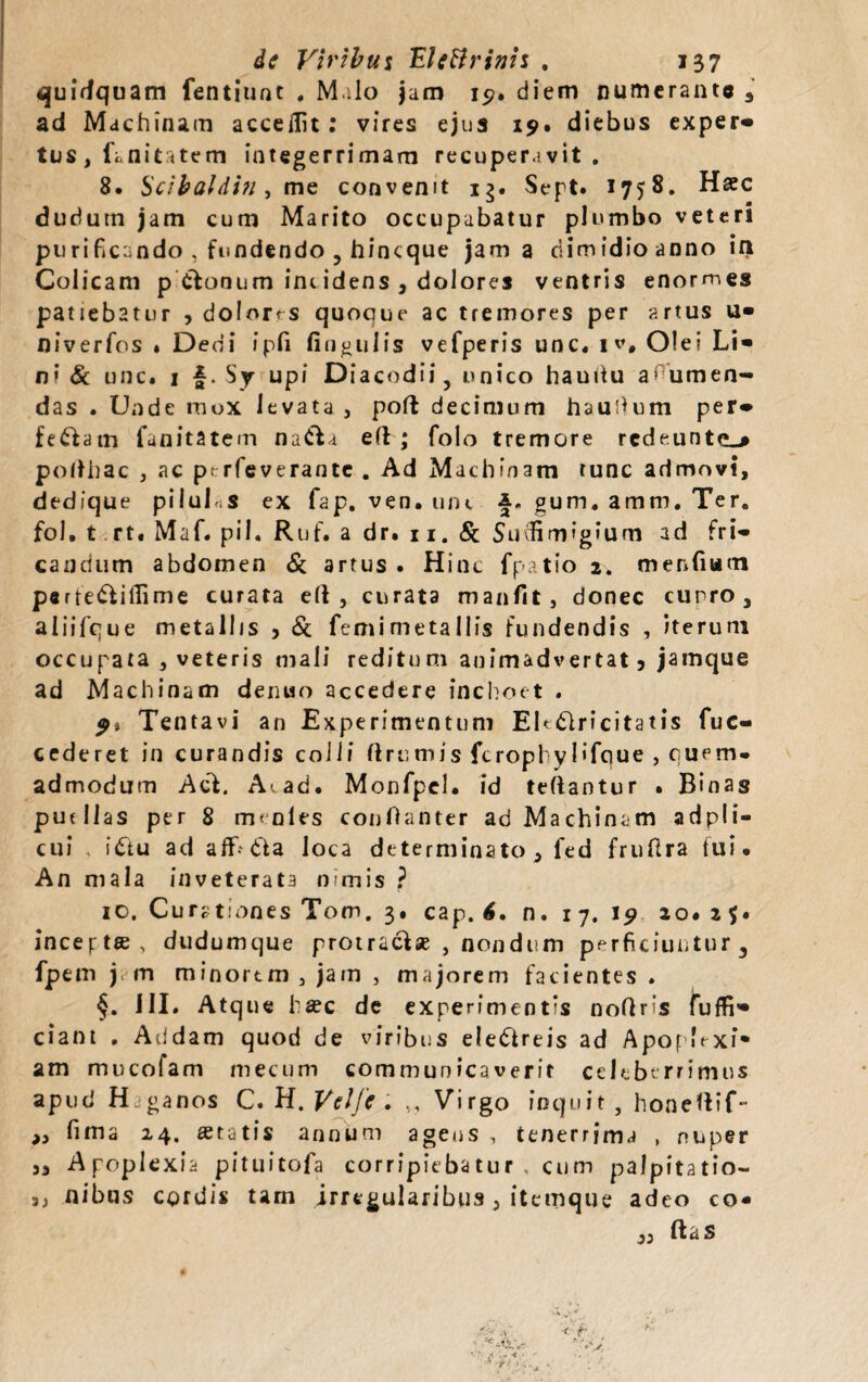 quidquam fentiunt . M ilo jam 15?. diem numerante , ad Machinam accedit; vires ejus 19. diebus exper» tus, fanitatem integerrimam recuperavit. 8. Scibaldi?i, me convenit ig. Sept. 1758. Haec dudutn jam cum Marito occupabatur plumbo veteri purificando , fundendo , hincque jam a dimidio anno ift Colicam p Clonum int idens , dolores ventris enormes patiebatur , dolons quoque ac tremores per artus u» niverfos . Dedi ipfi finutilis vefperis unc. 1 v# Olei Li¬ ri' & unc. 1 {. Sy upi Diacodii, unico hauitu a^umen- das . Unde mox levata , poft decimum hau dum per» fe&atn fanitatem na&a ed ; folo tremore redeuntem podhac , ac p. rfeverante . Ad Machinam tunc admovi, dedique piiuh.s ex fap, ven. mu f. gum. amm. Ter. fol. t rt. Maf. pii. Ruf. a dr. 11. & Sudimigium ad fri¬ candum abdomen «Sc artus . Hinc fpatio 2. mendum p«rtedfiffime curata ed , curata manfit, donec curro, aliifque metallis , & femimetallis fundendis , iterum occupata , veteris mali reditum animadvertat 5 jamque ad Machinam denuo accedere inchoet . 9* Tentavi an Experimentum EU&ricitatis fuc- cederet in curandis colli drumis ferophyl'foue , quem¬ admodum Aci. A-. ad. Monfpel. id tedantur . Binas purllas per 8 menles conOanter ad Machinam adpli- cui i£tu ad aflfidia loca determinato, fed frufira fui. An mala inveterata nimis ? 10. Curationes Tom. 3. cap. 6, n. 1 7. 19 20.25. inceptae, dudumque protraclse , nondum perficiuntur, fpem j m minorem , jam , majorem facientes . III. Atque ha?c de experimentis nodris fuffi» ciant . Addam quod de viribus ele&reis ad ApopLxi* am mucofam mecum communicaverit celeberrimus apud H -ganos C. H. Velfe . ,, Virgo inquit , honettif- » fima 24. «tatis annum ageus , tenerrima , nuper „ Apoplexia pituitofa corripiebatur , cum palpitatio— ,, nibus cordis tarn irregularibus 3 itemque adeo co- ,, (Id S