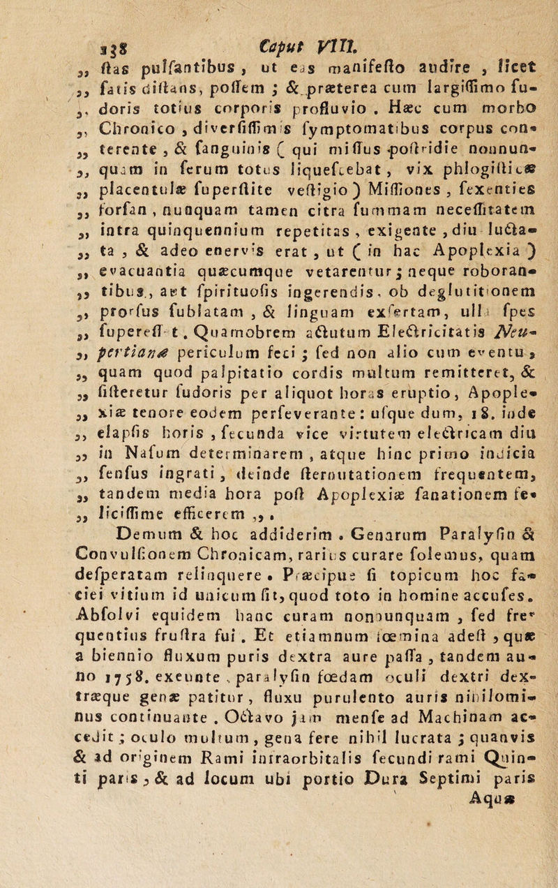 agS Caput VITI, „ ftas puffantibus , ut e^s manifefto audire , licet ,, fatis diftans, pollem ; &.praeterea cum largiffimo fu- ,, doris totius corporis profluvio . Haec cum morbo ,, Chronico , diverflffim s fymptomatibus corpus con* 35 terente , & fanguinis (_ qui milTus «pofhidie nounun- 3, qujm in ferum totus liquefiebat, vix phlogillic® „ placentuls fuperflite vefHgio ) Miffiones , fexenties 3, forfan , nunquam tamen citra fuaimam necelTitatem 3, intra quinquennium repetitas , exigente , diu lu6la« 33 ta , & adeo enervis erat , ut ([ in hac Apoplexia ) 3, evacuantia quacumque vetarentur; neque roboran-* ,j tibus, a is t fpirituohs ingerendis, ob deglu tifonem 3, produs fublatam , & linguam exartam, ull fpes 33 fuperefl t. Quamobrem a&utum EleO,ricitatis Neu~ 3, pertian* periculum feci • fed non alio cum eventu 9 3, quam quod palpitatio cordis multum remitteret, & 3, fifteretur ludaris per aliquot horas eruptio, Apople» 3, xiae tenore eodem perfeverante : ufque dum, i 8. inde 3, elapfis horis , fecunda vice virtutem ele&ncam diu 35 in Natum determinarem , atque hinc primo indicia 3, fenfus ingrati , deinde demutationem frequentem, 3, tandem media hora pofl Apoplexiae fanationem fe» 3, lici di me efficerem ,5 . Demum & hoc addiderim . Genarum Paralyfin oi Convulfonem Chronicam, rarius curare folemus, quam defperatam relinquere • Prascipus ii topicum hoc fa* cie i vitium id unicum (it, quod toto in homine accufes. Abfolvi equidem hanc curam nomunquam , fed fre* quentius fruflra fui. Et etiamnum fcemina adeft ? quae a biennio fluxum puris dextra aure paflfa , tandem au*» no 1758. exeunte , paralyfin foedam oculi dextri deX» irasque genae patitur, fluxu purulento auris nihilomi- nus continuante . O&avo jam menfe ad Machinam ac» cedit ; oculo multum , gena fere nihil lucrata ; quanvis & id originem Rami inrraorbitalis fecundi rami Quin* ti paris 3 & ad locum ubi portio Dura Septimi paris Aqu»