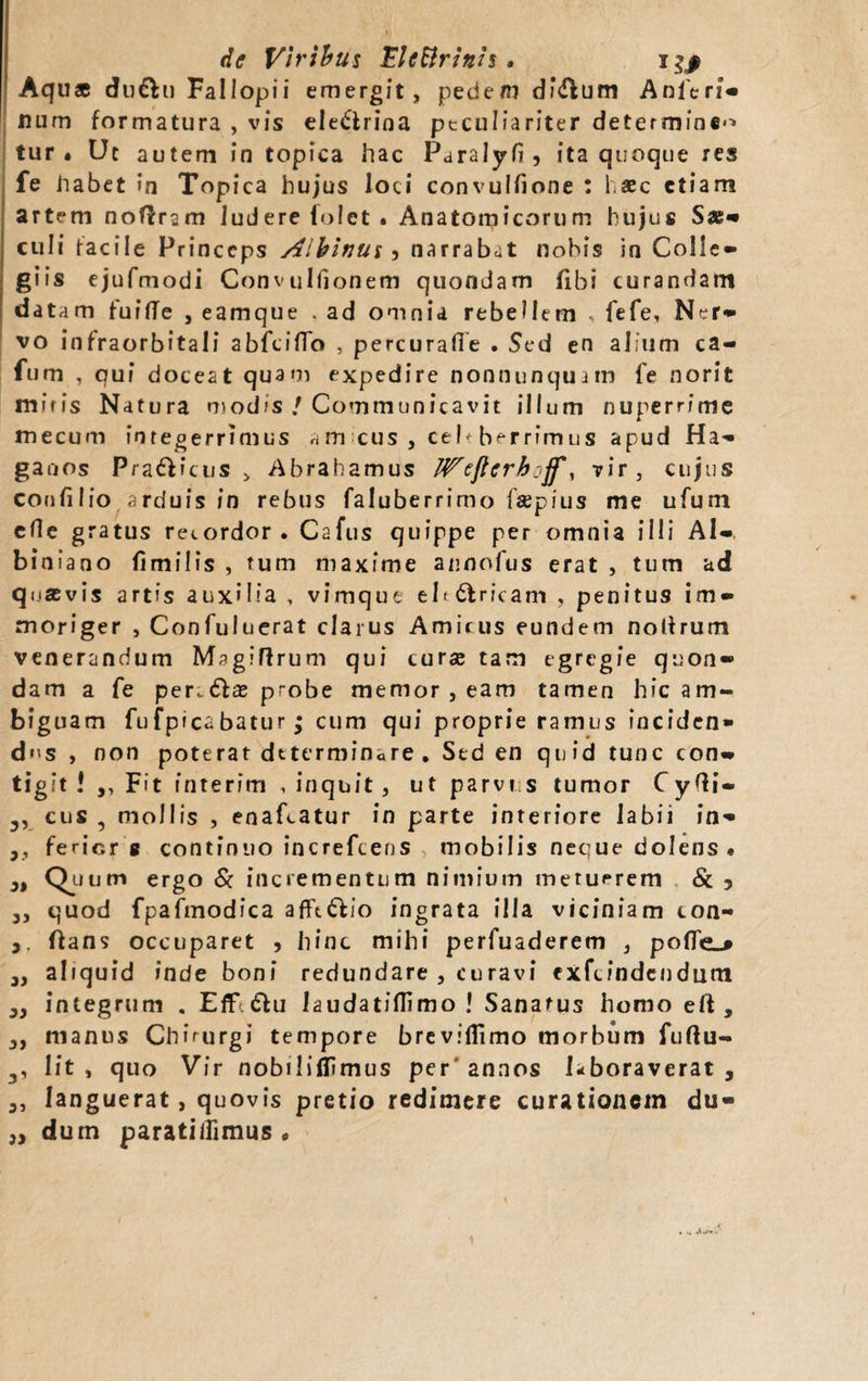 de Viribus Eleftrinis • Aquae du&u Fallopii emergit, pedem df&um Anlcri* num formatura , vis electrina peculiariter determinem tur « Uc autem in topica hac Paralyfi, ita quoque res fe Jiabet in Topica hujus loci convulfione : haec etiam artem noflrsm ludere lolet • Anatomicorum hujus Sae* culi facile Princeps Albinus •> narrabat nobis in Colle* giis ejufmodi Convulfionem quondam fibi curandam datam fuifTe , eamque . ad omnia rebellem .. fefe, Ner* vo infraorbitali abfeiflo , percurafie . Sed en alium ca- fum , qui doceat quam expedire nonnunquam fe norit mifis Natura modis / Communicavit illum nuperrime mecum integerrimus am cus , ceb berrfmus apud Ha* ganos Praeiens > Abrahamus IVeftcrboff, vir, cujus confilio arduis in rebus faluberrimo fsepius me ufum efle gratus recordor. Cafus quippe per omnia illi Al*. binfano fimilis , tum maxime annofus erat , tum ad quasvis artis auxilia , vimque elt&ricam , penitus im* moriger , Confuluerat clarus Amicus eundem nollrum venerandum Magiffrum qui curse tam egregie quon* dam a fe per.€ix probe memor , eam tamen hic am¬ biguam fufpicabatur; cum qui proprie ramus inciden¬ dus , non poterat determinare . Sed en quid tunc con* tigit! ,, Fit interim , inquit, ut parvi s tumor CyQi- cus , mollis , enafeatur in parte interiore labii in* 3, ferior 8 continuo increftens mobilis neque dolens * 3i Quum ergo & incrementum nimium metuerem & 5 5, quod fpafmodica afftCtio ingrata illa viciniam ton- ftans occuparet , hinc mihi perfuaderem , pofie_* „ aliquid inde boni redundare , curavi exftindendiim 3, integrum . EfFi<5hi iaudatiflimo ! Sanatus homo eft , 3, manus Chirurgi tempore breviflimo morbum fuftu- 3, lit, quo Vir nobiliflimus per'annos Hboraverat , 3, Ianguerat, quovis pretio redimere curationem du- ,3 dum paratiiiimus •