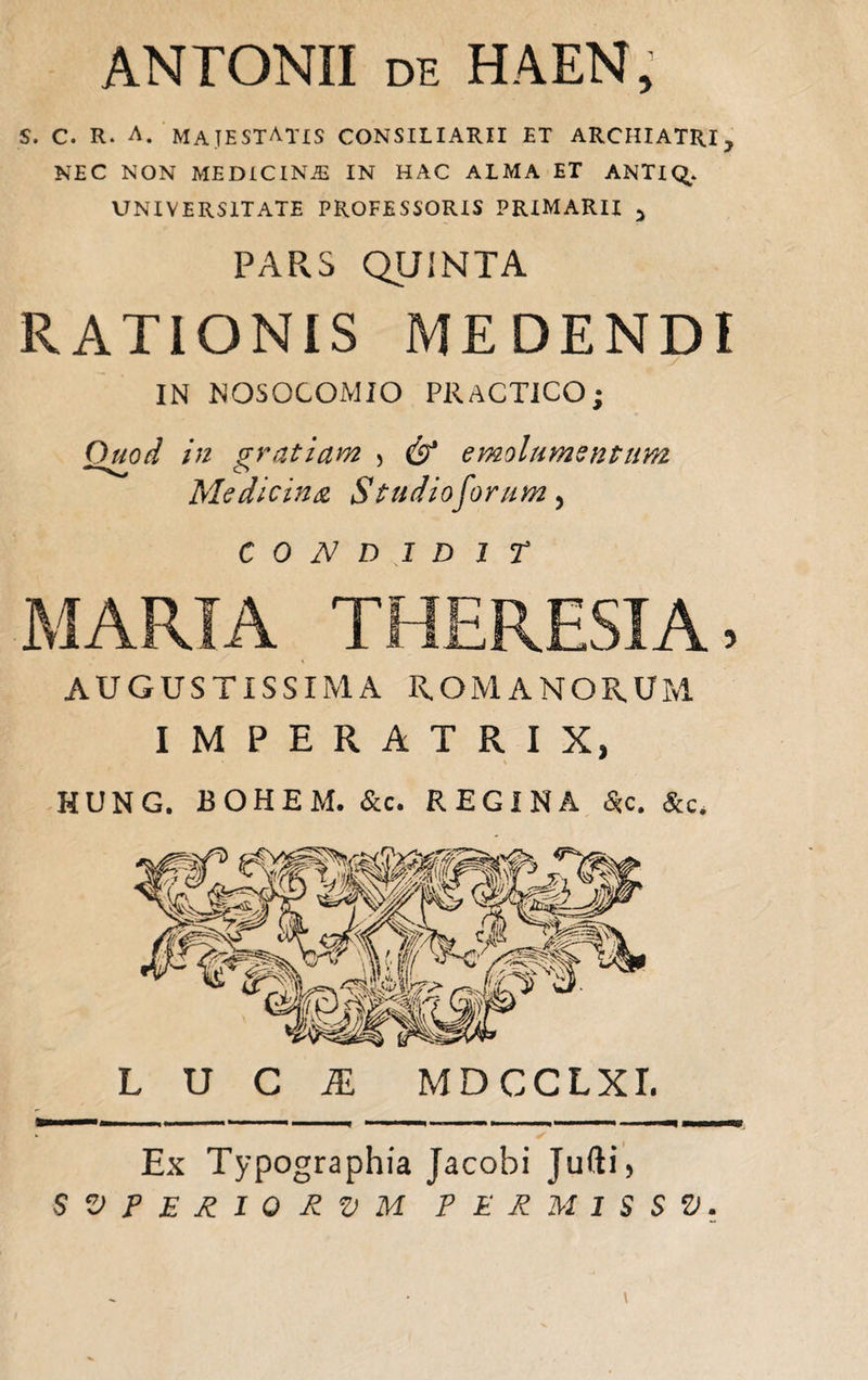 ANTONII de HAEN, S. c. R. A. MAJESTATIS CONSILIARII ET ARCHIATRI, NEC NON ME DIC INiE IN HAC ALMA ET ANTIQ,. UNIVERSITATE PROFESSORIS PRIMARII > PARS QUINTA RATIONIS MEDENDI IN NOSOCOMIO PRACTICO; Quod in gratiam > & emolumsntum Medicina Studio forum, CONDIDIT MARIA THERESIA, AUGUSTISSIMA ROMANORUM IMPERATRIX, HUNG. BOHEM. &c. REGINA £c. &c. LUCA MDCCLXI. Ex Typographia Jacobi Jufti, SVPERIQRVM PERMISSV.