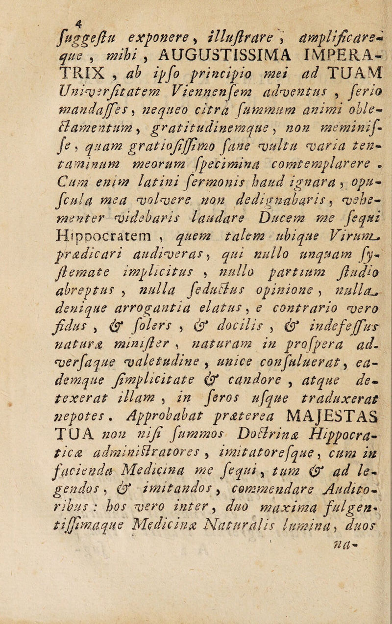 fuggejlu exponere &gt; illujlrare &gt; amplificare* que , , AUGUSTISSIMA IMPERA¬ TRIX , ipfo principio mei ad TUAM Vniverfitatem Viennenfem adventus , ferio mandafies, nequeo citra [ummum animi obi e- filamentum , gratitudinemque 5 non me minif- je, quam gratiofijfimo fane vultu varia ten¬ taminum meorum [petimina comtemplarere • C///2? lat ini [ermonis haud ignara 5 0j?#- fcula mea volvere non dedignabaris, vehe¬ menter videbaris laudare Ducem me [equi Hippocratem , talem ubique Virum.^ pr ad i cari audiveras 5 ^/// nullo unquam [y- flemate implicitus 5 nullo partium JludLo abreptus &gt; nulla fedutlus opinione , nullcu denique arrogantia elatus, ? contrario vero fidus , folers 3 dr’ docilis 3 cSJ indefefius natura mini fler , naturam in pro (pera ad. verfaque valetudine , #/220? confutuerat, evz- demqite fimplicitate &amp; candore , atque de¬ texerat illam 5 /zz traduxerat nepotes. Approbabat pr&amp;terea MAJESTAS TUA #0« zz/y? fummos Do Urina Hippocra- //V# adminlBratores , imitatore [que, cum in facienda Medicina me fequi 5 /#z?z ^ ad le¬ gendos , (b* imitandos, commendare Audito¬ ribus : hos vero inter 3 duo maxima fuigen* t i fimaque Medicina Naturalis lumina&gt;