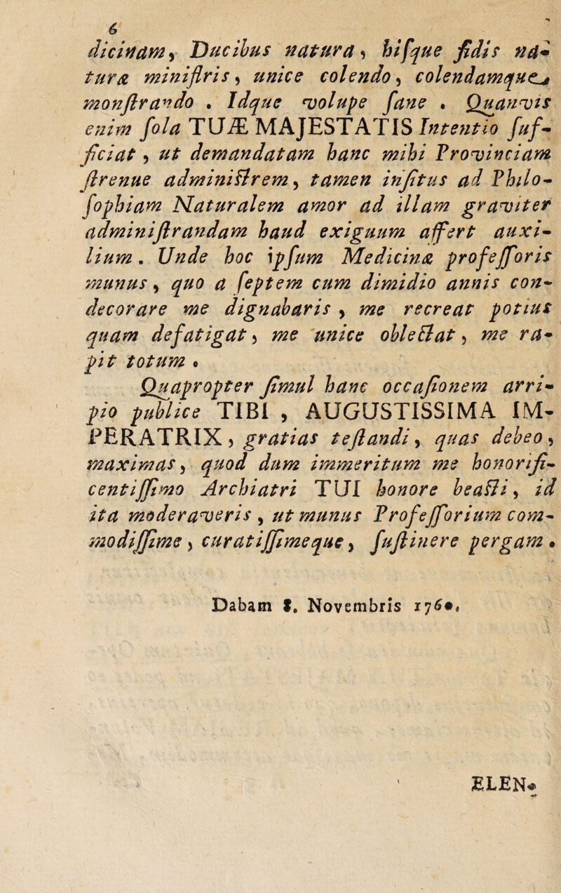 dicitfdMy Ducibus natura 9 hi fque fidis na- tura miniflris, unice colendo , colendavnquo monftrando • Idque volupe fane • Quanvis enim fola TUiE MAJESTATIS Intentio fuf- fidat 5 ut demandatam hanc mihi Provinciam flrenue administrem, tamen infitus ad Philo¬ sophiam Naturalem amor ad illam graviter adminiftrandam haud exiguum affert auxi¬ lium . Unde hoc \pfum Medicina profejfioris munus > quo a feptem cum dimidio annis con¬ decorare me dignabaris > me recreat potius quam defatigat 5 me unice obi e Et at 5 me ra¬ pit totum o Quapropter fimul hanc occafionem arri¬ pio publice TIBI , AUGUSTISSIMA IM¬ PERATRIX > gratias teflandi, quas debeo , maximas, quod dum immeritum me honorifi- centiffimo Archiatri TUI honore beaSti, id ita moderaveris , ut munus Profe (forium com- modijfiime > curatijjimeque y fufiinere pergam • Dabam f. Novembris 176«, ELEN