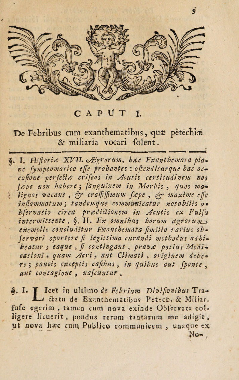 / T>e Febribus cum exanthematibus, quse petechl® & miliaria vocari folent. I. HiJlori*c XVII. Agrorum, hac Exanthemata pia* ne fymptomatica ejfe probantes : oflenditurque hac oc- caftone perfetta crifeos in Acutis certitudinem nos Jape non habere; janguinem in Morbis , quos wa* \ lignos vacant , & crafpjfwium fape , maxime ejfe inflammatum; tandemque communicatur notabilis o* hfervatio circa pradiBioncm in Acutis ex Puljii intermittente . §. II. Ex omnibus horum agrorum^» exemplis concluditur Exanthemata fimilia rarius ob** Jervari oportere fi legittima curandi methodus adhi*» beatur j eaque , fi contingant , prava potius Medi<• cationi 3 quam Aeri, aut Climati , originem debe» re; paucis exceptis cafibus, in quibus aut Jponte , aut contagione , nafcuntur . k. !• T Icet in ultimo de Febrium Divifwnibus Tra- -Li ftatu de Exanthematibus Petecb. &, Miliar. fufe egerim , tamen tum nova exinde Obfervata coU ligere licuerit, pondus rerum tantarum me adigit, ut nova ha:c cum Publico communicem 3 unaque ex,