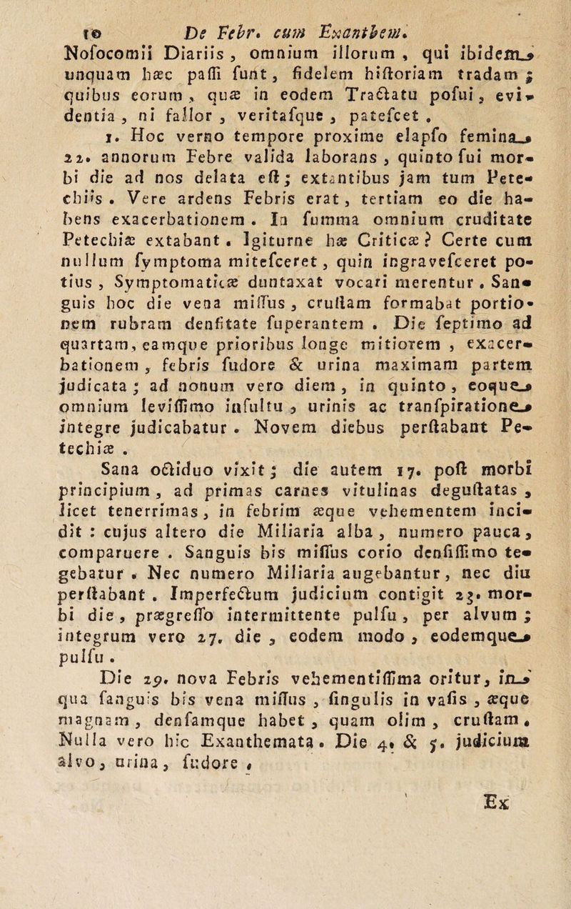 Nofocomii Diariis , omnium illorum , qui ibidem^ unquam hasc pafli funt, fidelem hifloriam tradam; quibus eorum, qus in eodem Tra&atu pofui , evi» dentia , ni fallor , veritafque 3 patefcet . i. Hoc verno tempore proxime elapfo femina_j 22. annorum Febre valida laborans 3 quinto fui mor¬ bi die ad nos delata eft; extantibus jam tum Pete- cbi>s . Vere ardens Febris erat, tertiam eo die ha¬ bens exacerbationem . In futnma omnium cruditate Petechia; extabant . Igiturne has Critica? Certe cum nullum fymptoma mitefceret 3 quin ingravefceret po¬ tius , Symptomatici duntaxat vocari merentur . San- guis hoc die vena mifTus 3 cruliam formabat portio¬ nem rubram denfitate fuperantem . Die feptimo ad quartam, eamque prioribus longe mitiorem 3 exacer¬ bationem , febris fudore & urina maximam partem judi cata; ad nonum vero diem, in quinto, eoque»» omnium leviflimo iafultu , urinis ac tranfpiratione^ jtitegre judicabatur . Novem diebus perflabant Pe» techias . Sana o£liduo vixit; die autem 17. pofl morbi principium , ad primas carnes vitulinas deguftatas , licet tenerrimas, in febrim asque vehementem inci- dit : cujus altero die Miliaria alba, numero pauca, comparuere . Sanguis bis miflus corio dcolifiimo te¬ gebatur . Nec numero Miliaria augebantur, nec diu perflabant . Imperfe&um judicium contigit 2$. mor¬ bi die, prasgreffo intermittente pulfu , per alvum; integrum vero 27, die , eodem modo , eodemque-* pulfu . Die 19, nova Febris vehementiffima oritur, InJ qua fanguis bis vena mifTus , fingulis in vafis , asque magnam, denfamque habet, quam olim , cruliam. Nulla vero hic Exanthemata. Die 4* & 5. judicium aivo, urina , fudore $