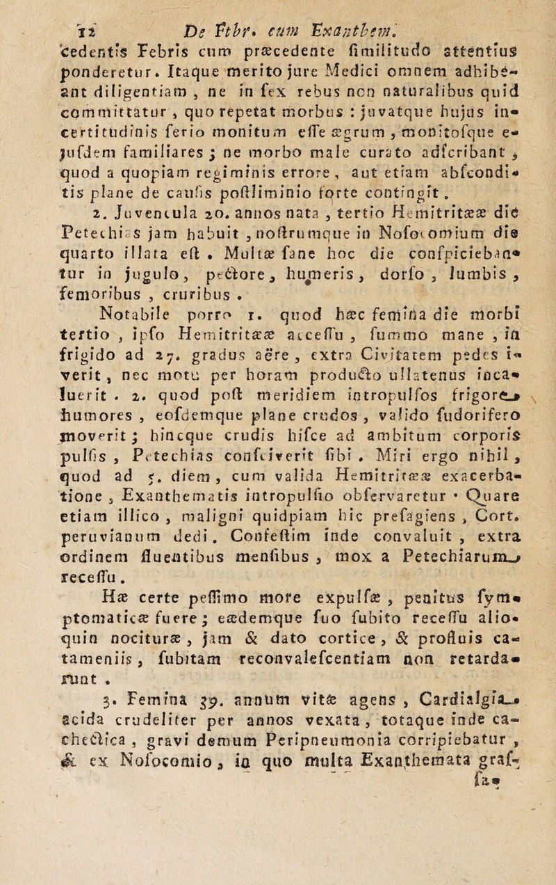 ji Dc Vtbr* cum 'Exantbcvn. 'cedentis Febris cum procedente fimilitudo sttentius ponderetur. Itaque merito jure Medici omnem adhibe¬ ant diligentiam , ne in fex rebus non naturalibus quid committatur , quo repetat morbus : juvatque hujus in» certittidinis ferio monitum effe s?grum , monitofque e- jufdem familiares j ne morbo male curato adfcribant , quod a quopiam regiminis errore , aut etiam abfeondl* tis plane de caldis poflliminio forte contingit. i. juvencula 20. annos nata , tertio Hcinitritcsae die PetechiaS jam habuit ,noflrunique in Nofoiomiurn die quarto illata efl • Multae fane hoc die confpicieban* tur in jugulo, pt&ove , hu^meris, dorfo , lumbis, femoribus , cruribus . Notabile porro i. quod haec femina die morbi tertio , ipfo Hemitrit^ae acceffu , fummo mane , in frigido ad 27. gradus aere, extra Civitatem pedes verit , nec motu per horam produco ullatenus fnca» luerit . 2. quod poft meridiem intropulfos frigore-» humores , eofdemque plane crudos , valido fudorifero inoverit ; hincque crudis hifce ad ambitum corporis pulfls , Petechias confiiverit flb? . Miri ergo nihil , quod ad 5. diem, cum valida Hcmitritaea: exacerba¬ tione , Exanthematis intropulfio obfc-rvaretur • Quare etiam illico , maligni quidpiam hic prefagiens , Cort. peruvianum dedi. Confeftim inde convaluit, extra ordinem fluentibus menfibus , mox a Petechiarunu* receflu. Hae certe peflitno more eXpuIfoe , penitus fym» ptomaticse fuere ; esedemque fuo fubito receffu alio* quin nociturae, jam & dato cortice, & profluis ca- tameniis, fu bitam teconvalefcentiam non retarda» runt . 3. Femina 39. annum vit£ agens , CardialgiJL* Scida crudeliter per annos vexata, totaque inde ca- cheClica , gravi demum Peripneumonia corripiebatur , Sl ex Nofocomio, ia quo multa Exanthemata graf- fa»