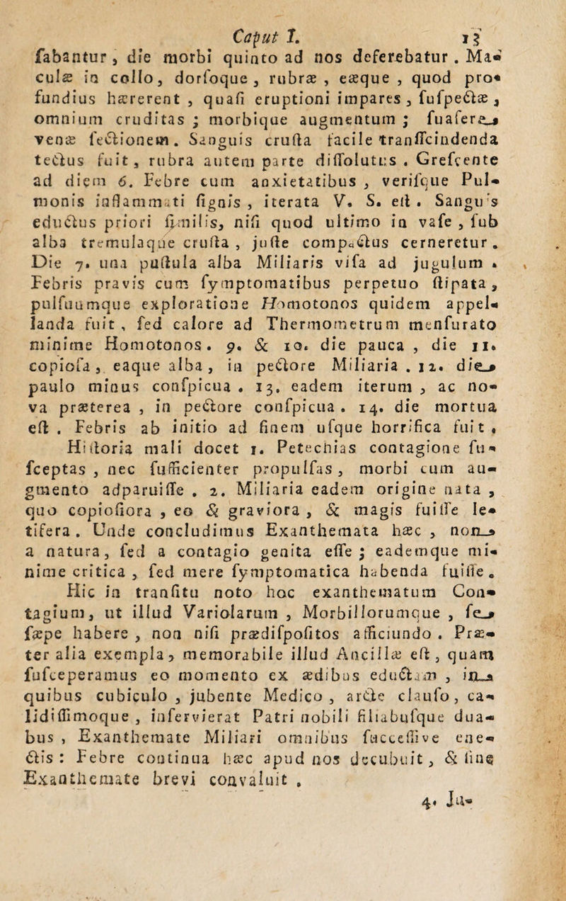 fabantur, die morbi quinto ad nos deferebatur. Ma« culs io collo, dorfoquc , rubrae, eaeque , quod pro« fundius haererent , quafi eruptioni impares, fufpedae, omnium cruditas ; morbique augmentum ; fuafer^j venae legionem. Sanguis crufta facile tranficindenda tedus fuit, rubra autem parte difiolutus . Grefcente ad diem 6. Febre cum anxietatibus , verifcue Pul¬ monis inflammati fignis , iterata V, S. eit . Sangirs edudus priori fimi!is, nifi quod ultimo in vafe , fub alba tremulaque crufta , jufle compedus cerneretur. Die 7. una pullula alba Miliaris vifa ad jugulum » Febris pravis cum fymptomatibus perpetuo flipata , pulfuumque exploratione Homotonos quidem appel- landa fuit, fed calore ad Thermometrum menfurato minime Homotonos. 9, & 10« die pauca , die 11. copiofa, eaque alba, in pedore Miliaria . iz. die_» paulo minus confpicua , 13, eadem iterum , ac no¬ va praeterea , in pedore confpicua . 14. die mortua efl: . Febris ab initio ad finem ufque horrifica fuit, Hiitoria mali docet 1. Petectiias contagione fu*» fceptas , nec fii-fficienter propulfas, morbi cum au¬ gmento adparuifTe . 2. Miliaria eadem origine nata , quo copiofiora , eo & graviora , Sc magis fuiife Ie* tifera . Unde concludimus Exanthemata hac , non_» a natura, fed a contagio genita efife \ eademque mi¬ nime critica , fed mere fymptomatica habenda fui fle. Flic in tranfitu noto hoc exanthematum Con¬ tagium, ut illud Variolarum , Morbillorumque , fe_* f«epe habere, non nifi pr^difpofitos afliciundo. Prae- ter alia exempla > memorabile illud Ancilla eft, quam fufceperamus eo momento ex sedibus edudam , irua quibus cubiculo, jubente Medico, arde claufo, ca- lidiffimoque , infervierat Patri nobili filiabufque dua¬ bus , Exanthemate Miliari omnibus fuccefiive ene- dis: Febre continua htec apud nos decubuit. St tine Exanthemate brevi convaluit , 4, Ju-