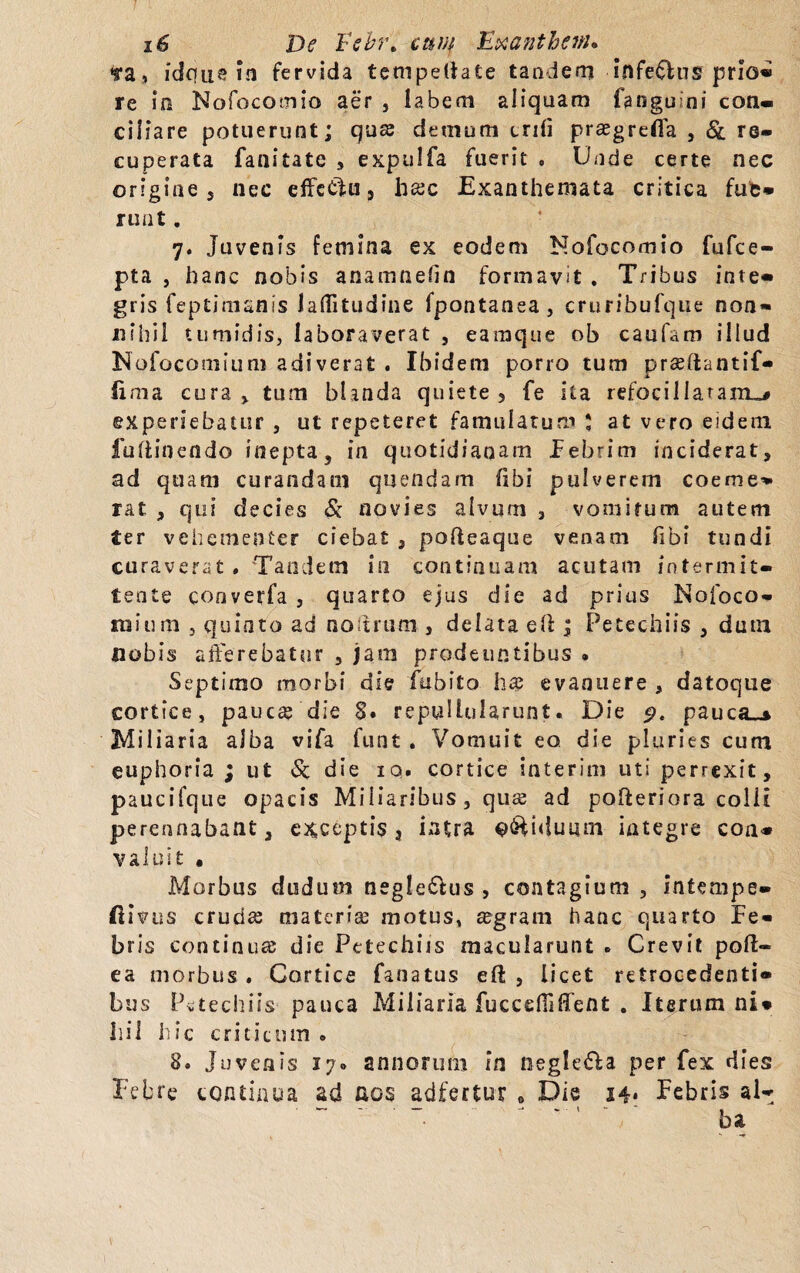 «ra, idque in fervida tempetiate tandem infe&us prlo« re in Nofocomio aer , labem aliquam langu ni con- ciliare potuerunt; quse demum crdi prasgrefla , Sl re¬ cuperata fanitate , expulfa fuerit , Unde certe nec origine , nec effectu, htec Exanthemata critica fute* ruat. 7. Juvenis femina ex eodem Nofocomio fufce- pta , hanc nobis anamnefin formavit . Tribus inte- gris feptimanis laftitudine fpontanea, cruribufque non¬ nihil tumidis, laboraverat , eamque ob caufam illud Nofocomium adiverat . Ibidem porro tum prseftantif- fima cura , tum blanda quiete 3 fe ita refocillaram^ experiebatur , ut repeteret famulatum ; at vero eidem futtinendo inepta, in quotidianam Febrim inciderat, ad quam curandam quendam fibi pulverem coeme¬ rat , qui decies & novies alvum 3 vomirum autem ter vehementer ciebas , pofteaque venam Tibi tundi curaverat . Tandem in continuam acutam intermit¬ tente cooverfa , quarto ejus die ad prius Nofoco- raium , quinto ad noitrum , delata efi ; Petechiis , dum nobis afferebatur , jam prodeuntibus . Septimo morbi die fubito b® evanuere , datoque cortice, pauc^ die §• repullularunt. Die p, pauca-» Miliaria alba vifa funt, Vomuit eo die pluries cum euphoria ; ut & die iq. cortice interim uti perrexit, paucifque opacis Miliaribus, quse ad pofteriora colli perennabant, exceptis 3 intra biduum integre con* valuit . Morbus dudum neglefftus , contagium , intempe- fiivus cruda; materia; motus, a;gram hanc quarto Fe¬ bris continua; die Petechiis macularunt , Crevit poft- ea morbus . Cortice fanatus efl: , licet retrocedenti¬ bus Petechiis pauca Miliaria fucccfiiffent . Iterum ni* Ilii hic criticum , 8. Juvenis 17» annorum In negle&a per fex dies Febre continua ad aos adfertur „ Die 24* Febris al-