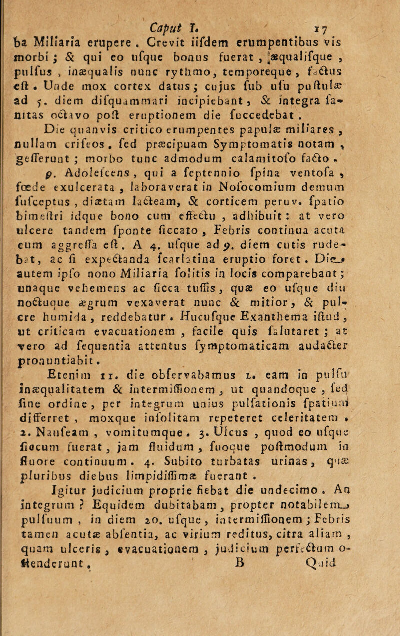 ba Miliaria erupere . Crevit iifdem erumpentibus vis morbi ; Si qui eo ufque bonus fuerat , .«qualifque , pulfus , inaequalis nunc rythmo, temporeque, fa&us cft . Unde mox cortex datus; cujus fub uiu puftula? ad 5. diem difquammari incipiebant, & integra ia» mtas ociivo poft eruptionem die fuccedebat . Die quanvis critico erumpentes papula? miliares , nullam crifeos, fed praecipuam Symptomatis notam , gefferunt ; morbo tunc admodum calamitofo fafto • p. Adolefcens , qui a feptennio fpina ventofa , foede exulcerata , laboraverat in Nofocomium demum fufceptus , dia:tam lucieam, & corticem peruv. fpatio bimeftri idque bono cum effectu , adhibuit: at vero ulcere tandem fponte ficcato , Febris continua acuta eum aggreffa eit. A 4. ufque ad 9. diem cutis rude~ bJt, ac ff expt&anda fcarlstina eruptio foret. autem ipfo nono Miliaria Folitis in locis comparebant; unaque vehemens ac fieca tufiis , qua? eo ufque diu no&uque aegrum vexaverat nunc & mitior. Si pul» cre humida , reddebatur . Hucufque Exanthema iftud , ut criticam evacuationem , facile quis faiutaret ; at vero ad fequentia attentus fymptomaticam auda&er pronuntiabit. Etenim 11, die obfervabamus l. eam in pulfti inaequalitatem & intermiffionem , ut quandoque , fec^ fine ordine, per integrum unius pulfationis fpatiuai differret , moxque infolitam repeteret celeritatem • 2. Naufeam , vomitumque. 3. Ulcus , quod eo ufque fiocum fuerat, jam fluidum, fuoque poftmodum in fluore continuum. 4. Subito turbatas urinas, qmc pluribus diebus limpidiffima: fuerant . Igitur judicium proprie fiebat die undecimo . Aa integrum ? Equidem dubitabam, propter notabilem_> pulfuum , in diem 20. ufque, iatermiflionem ; Febris tamen acutas abfentia, ac virium reditus, citra aliam , quam ulceris , evacuationem , judicium pcrfe&um o- ttenderunt, B Q.iid