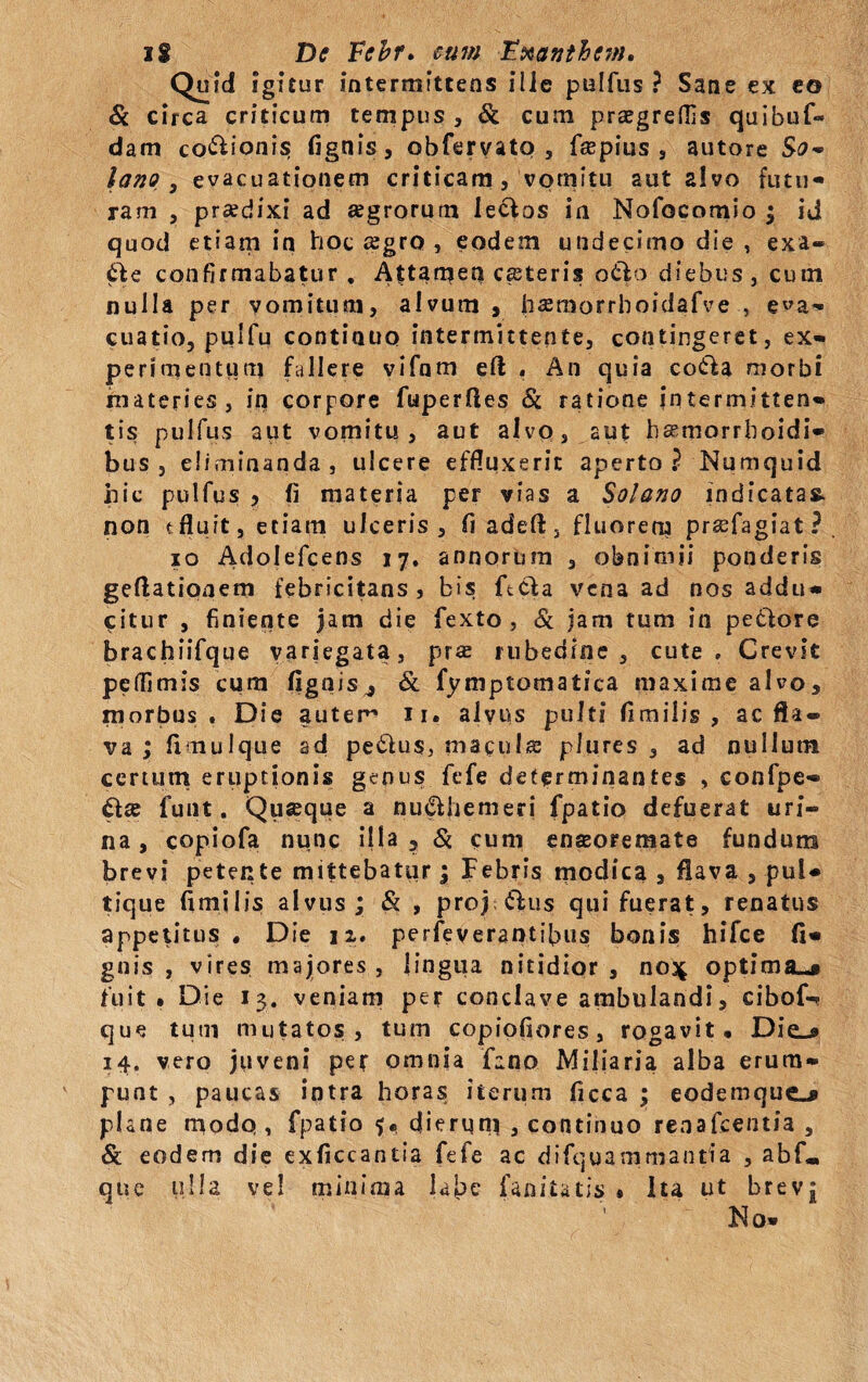 _QuM igitur intermittens ille pulfus ? Sane ex eo Si circa criticum tempus , & cum praegreflis quibuf» dam cocionis fignis, obfervato 5 faspius , autore So* lano , evacuationem criticam, vomitu aut alvo futu¬ ram , praedixi ad agrorum lectos in Nofocomio ; id quod etiam in hoc asgro , eodem undecimo die, exa- Sic confirmabatur . Attamen ceteris otio diebus» cum nulla per vomitum, alvum , liasmorrhoidafve , eva¬ cuatio, pulfu continuo intermittente, contingeret, ex- perimentum fallere vifnm eft . An quia co£la morbi materies, in corpore fuperftes Si ratione intermitten¬ tis pulfus aut vomitu , aut alvo, aut harnorrboidi- bus , eliminanda, ulcere effluxerit aperto? Numquid hic pulfus y fi materia per vias a Solano indicatas, non t fluit, etiam ulceris , fi adeft, fluorem prsefagiat ? io Adolefcens 17. annorum , obnimii ponderis geflationem febricitans, bis ftcla vena ad nos addu¬ citur , finiente jam die fexto , 8c jam tum in pe&ore brachiifque variegata, pr« rubedine, cute» Crevit peflimis cum flgnis4 & fyniptomatica maxime alvo, morbus. Die autem 11. alvus pulti flmilis , ac fla¬ va ; flmulque ad pe&us, maenis plures , ad nullum certum eruptionis genus fefe determinantes , confpe- £tse fu 111. Quaeque a nu£Uiemeri fpatio defuerat uri¬ na , copiofa nunc ilia ? Si cum enseoremate fundum brevi petente mittebatur; Febris modica , flava , pul¬ tique flmilis alvus; & , proj £lus qui fuerat, renatus appetitus. Die ji, perfeverantibus bonis hifce fl- gnis , vires majores, lingua nitidior, 0034 optima^# fuit. Die 13. veniam per conclave ambulandi, cibof-? que tum mutatos, tum copiofiores, rogavit. Die_* 14, vero juveni per omnia fano Miliaria alba erum¬ punt , paucas intra horas iterum ficca ; eodemque-» phne modo, fpatio $«> dierum , continuo renafeentia , & eodem die exflccantia fefe ac difquammantia , abf«, que ulla vel minima labe fanitatis . Ita ut brev| No-