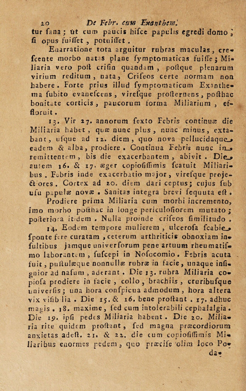 tur fana ; tit cum paucis hifcc papulis egredi domo l fi opus fuiflet , potuiflet . Enarratione tota arguitur rubras maculas, cre* fcente morbo natas plane fymptomaticas fuifle$Mi* liaria vero poli crifin quandam , poflque plenarum virium reditum, nata, Crifeos certe normam noti habere . Forte prius illud fymptomaticum Exanthe® ma fubito evanefeens , virefque proflernens , poflhac bonitate corticis, paucorum forma Miliarium , ef¬ floruit . 13. Vir 27. annorum fexto Febris continua; die Miliaria habet, qua; nunc plus, nunc minus, exta- banc, ufque ad 12. diem, quo nova pellucidaque_> eadem & alba, prodiere. Continua Febris nunc in_» remittentem , bis die exacerbantem , abivit . Die_* autem 16. & 17. a;ger copiofiflfimis fcatuit Miliari- bus » Fobris inde exacerbatio major , virefque preje- & ores . Cortex ad 20. diem dari ceptns; cujus fub LUi papula; nova; • Sanitas integra brevi fcquuta efl • Prodiere prima Miliaria cum morbi incremento, imo morbo poflhac in longe periculofiorem mutato j; pofleriora itidem . Nulla proinde crifeos fimilitudo . 14. Eodem tempore mulierem, ulcerofa fcabie^ fponte Ere curatam , ceterum arthritici* obnoxiam in® fultibus jamque univerforum pene artuum rheumatif® 1110 laborantem, fufeepi in Nofccomio. Febris acuta _ fuit, puflulseque nonnulla; rubrae in facie, unaque infi® gnior ad n-afum , aderant . Die 33. rubra Miliaria co® piofa prodiere in facie , collo, brachiis , cruribufque univerfis; una hora confpicua admodum, hora altera vix vifib lia . Die 15. Si 16. bene proflant * 17. adhuc magis * 18. maxime, fed cum intolerabili cephalalgia. D ie ip» ipfi pedes Miliaria habent. Die 20. Milia® ria rite quidem proflant, fed magna praecordiorum 2nxietas adeft. 21. Si 22. die cum copiofiflimis Mi® liari bus enormes pedem, quo praecife 'olira loco Po* da*