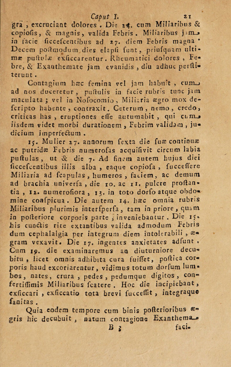 'gra , excruciant dolores . Die 23. cum Miliaribus Sc copiofis, Si magnis, valida Febris. Miliaribus jiiiLj in facie ficcefcentibus ad 27. diem Febris magna * Decem poftmodum, dies ehpti funt, priufquani ulti¬ ma puftulje exficcarentur. Rheumatici dolores, Fe¬ bre, Si Exanthemate jam evanidis , diu adhuc perfti- terunt . Contagium hcsc femina vel jam habuit , cuitlj ad nos duceretur, nudulis in facie rubris tunc jam maculata ; vel in Nofocomio , Miliaria ffigro mox de¬ fer i pto habente, contraxit. Ceterum, nemo, credo, criticas has , eruptiones efle autumabit , qui cum_j iisdem videt morbi durationem , Febrim validam , ju¬ dicium imperfe&um . ij. Mulier 27. annorum fexta die fu£ continuas ac putrida Febris numerofas acquilivit circum labia pullulas, ut Sc die 7. Ad finem autem hujus diei ficcefcentibus illis alba , eaque copiofa , fucceffere Miliaria ad fcapulas , humeros , faciem, ac demum ad brachia tiniverfa , die 10. ac ii, pulcre proflan¬ tia , 12. nuinerofiora , 13. in toto dorfo atque obdo* mine coafpicua . Die autem 14. hac omnia rubris Miliaribus plurimis interfperfa, tam in priore , quam in pofleriore corporis parte ^ inveniebantur . Die 15« his cunelis rite extantibus valida admodum Febris dum cephalalgia per integrum diem intolerabili , se* gram vexavit. Die 17. ingentes anxietates adfunt • Cum 19. die examinaremus an diuturniore decu¬ bitu , licet omnis adhibita cura fuilTet, poflica cor¬ poris haud excoriarentur, vidimus totum dorfum lum¬ bos, nates, crura , pedes, pedumque digitos, con- fertidimis Miliaribus fcatere . Hoc die incipiebant, exficcari , exficcatio tota brevi fucceffit , integtaque fanitas . Qu ia eodem tempore cum binis pofterionbus gris hic decubuit , natum contagione Exanthema-» B $ faci-