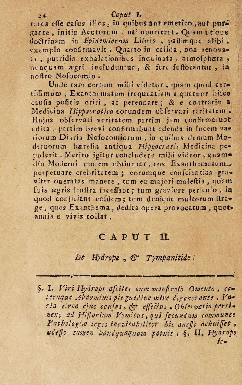 raros effe cafus illos, in quibus aut emetico, auf ptir« .^aote, initio Acutorum , ut’ oporteret. Quam utique doctrinam in Epi demiorum Libris , parfimque alibi , exemplo confirmavit . Quarto in calida , non renova* ta , putridis exhalationibus inquinata , atmofphsra 3 nunquam segri includuntur, & fere fuifocantur , in noflro Nofocomio . Unde tam certum mihi videtur , quam quod cer* tillimum , Exanthematum frequentiam a quatuor hifce caufis pofitis oriri , ac perennare ; & e contrario a Medicina Hippocratica eorundem obfervari raritatem * Hujus obfervati veritatem partim jam confirmarunt edita , partim brevi confirmabunt edenda in lucem va¬ riorum Diaria Nofocomiorum , in quibus demum Mo¬ dernorum bgerefin antiqua Hippocratis Medicina pe¬ pulerit <. Merito igitur concludere mihi videor , quam» diu Moderni morem obtineant, eos Exanthematum.-, perpetuare crebritatem ; eorumque confcientias gra¬ viter oneratas manere , tom ea majori moleflia , quam fuis agris frurtra fsceffiant; tum graviore periculo, ia quod conjiciant eofdem; tum denique multorum ftra- ge, quos Exanthema, dedita opera provocatum, quot* annis e viv:s tollat „ CAPUT II. De Hydrope , & Tympanitide i §. I. Viri Hydrops afcitcs cum monflrofo Omento , ce» teraque Abdominis pinguedine mire defenerante , Va» ria Arca ejus caujas > fy effeftus • Obferyatio perti- nens ad Hi floriam Vomitus, qui fecundum communes Pathologice leges inevitabiliter hic adejfe debuijfet » Gdejfe tamen haud quoquam potuit \ §. II. Hydrops