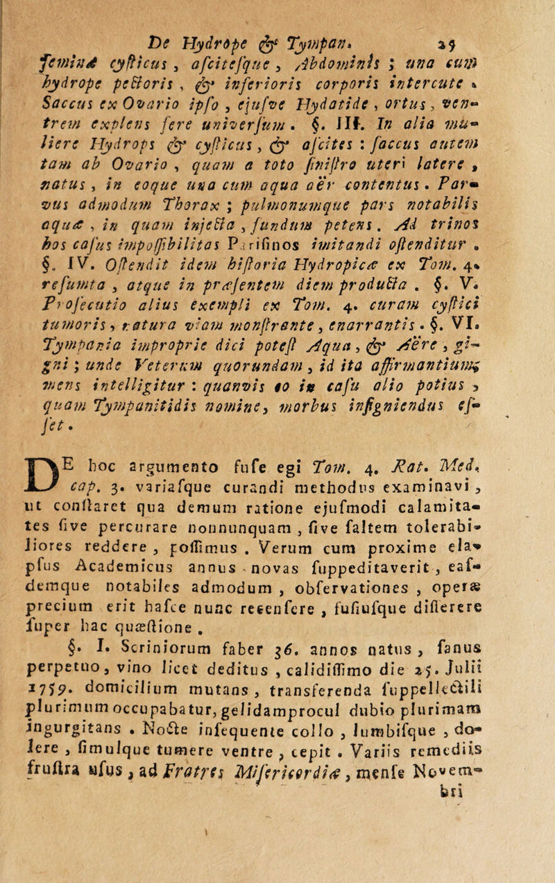 De Hydrope Tympan» a? feinind cyfNcus , afcitefque , /ibdominh 3 una eum hydrope pcttoris , inferioris corporis interente » Saccus ex Ovario ipfo , ejufve Hydatide , ortus, explens fere univerfum . §. ilf. f» /i<rr<r Hydrops <%y cyflicus, ofeites : faccus autem tam ah Ovario , <7 £0^0 fitiijlro uteri latere , natus , /» eoque una cum aqua aer contentus. Par* vus admodum Thorax ; pulmonumque pars notabilis aqua , in quam injetta , fundum petens. y^«/ trinos hos cafus impoffbilitas P, rifinos imitandi ojlenditur . §. IV. Offendit idem hi for ia Hydropica ex Tom. 4% refumta y atque in prajentem diem produffa . §. V. Profecutio alius exempli ex Tom. 4. curam cyftici tumoris 3 natura v'am monfrante, enarrantis . §. VI. Tympania improprie dici poteft j4qua, (jp sdere 3 gi¬ gni ; unde Veterum quorundam , id ita affirmantium; mens intelligitur : quanvis eo in cafu alio potius > #*<*//; Tympanitidis nomine 3 morbus infigniendus efr fet. DE hoc argumento fufe egi 70;//. 4. Med. cap. 3. v3riafque curandi methodus examinavi , ut conflaret qua demum ratione ejufmodi calamita¬ tes five percurare nonnunquam , five faltem tolerabi» Jiores reddere , foffimus . Verum cum proxime eia* pfus Academicus annus^novas fuppeditaverit , eaf*» demque notabiles admodum , obfervationes , operas preciutn erit hafce nunc retenfere , fufiufque difierere fuper hac quasdione . §• I. Scriniorum faber 36. annos natus , fanus perpetuo, vino licet deditus , calidilTimo die 15. Julii 1755?. domicilium mutans, transferenda fuppelle&ili plurimum occupabatur, gelidamprocui dubio plurimam -*ngur&,tans • Nofte infequente collo , lutnbifque , de¬ lere , fimulque tumere ventre ? cepit • Variis remediis fruftra ufus, ad Fratres Miferitor di <$, menfe N&vem-