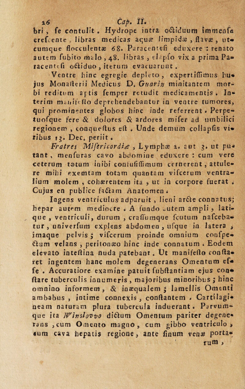 %6 Cap, II. bri , fe contulit . Hydrope intra o6Uduurn immenfe erefcente , libras medicas aqua? limpida , flava?, ut* cumque flocculenta? 62* Paracentefi eduxere : renato autem fubito malo , 48. libras , tlapfo vix a prima Pa* racenttfi o&iduo , iterum evacuarunt. Ventre hinc egregie depleto, expertiffimus liu» jus Monaflerii Medicus D. Guarin minitantem mor¬ bi reditum aptis femper retudit medicamentis . Jn- terini manitefio deprehendebantur in ventre tumores, qui prominentes globos hinc inde referrent . Petpe- tuofque fere & dolores & ardores mi fer ad umbilici regionem , conqiieflus eft * Unde demum collapds vi» ribus t$. Dee* periit • Fratres Mtftricordia , Lympha 2. aut 3. ut pu« tant , menfuras cavo abdomine eduxere : cum vere ceterum totum inibi confuiiflimum cernerent, attule¬ re mihi exemtam totam quantam vifcerum ventra¬ lium molem , cohserentem ita , ut in corpore fuerat « Cujus en publice fa&am Anatomen «. Ingens ventriculus adparuit , lieni artfe connatus hepar autem mediocre * A fundo «utem ampli 5 lati¬ que , ventriculi, durum , crafiumqtie fcutum nafceba» tur , univerfum explens abdomen , ufque in latera , imaque pelvis ; vifcerum proinde omnium confpe» ti jjm velans , peritonaeo hinc inde connatum . Eodem elevato intedina nuda patebant. Ut manifedo conda» ret ingentem hanc molem degenerans Omentum ef* fe . Accuratiore examine patuit fubftantiam ejus con» ftare tuberculis innumeris , majoribus minoribus ; hinc omnino informem , & inaequalem | lamellis Omenti ambabus , intime connexis, condantem . Cartilagi¬ neam naturam plura tubercula induerant. Parvum¬ que ita WindoQvo ditium Omentum pariter degene¬ rans ,cum Omento magno, cum gibbo ventriculo, mra cava hepatis regione, ante finum vena? porta» ' rura , V» 9,