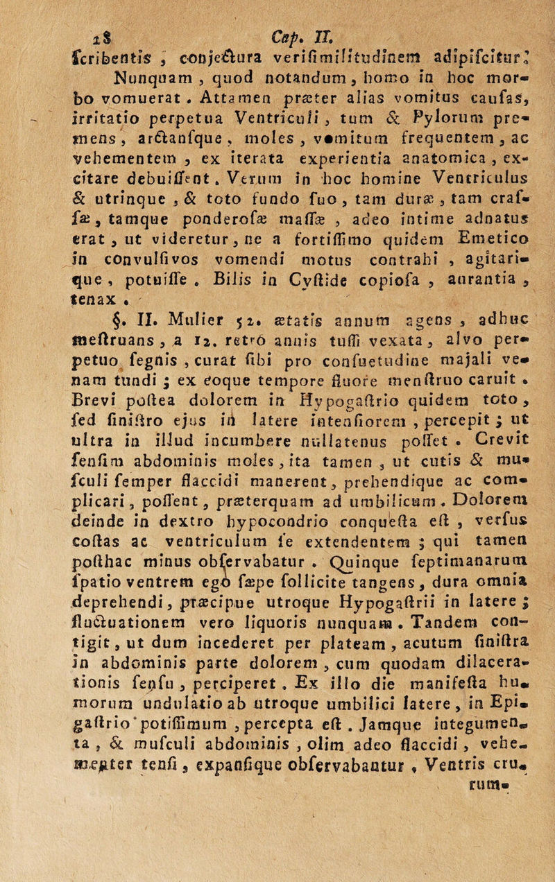 iS Cap. XX. fcribentis , oouje&ura verifimiUfiidmem adipifcitur ’ Nunquam, quod notandum, homo in hoc mor¬ bo vomuerat . Attamen prster alias vomitus caufas, irritatio perpetua Ventriculi , tum & Pylorum pre- rnens, ardlanfque, moles , v«mitum frequentem , ac vehementem , ex iterata experientia anatomica , ex¬ citare debuitfent. Verum in hoc homine Ventriculus & utrinque , & toto fundo fuo , tam durae , tam craf- faj,tamque ponderofa; mafifse , adeo intime adnatus erat , ut videretur, ne a fortiflimo quidem Emetico in convulfivos vomendi motus contrahi , agitari- que , potuiffe . Bilis in Cyftide copiofa , aurantia , tenax • §. II. Mulier 51. statis annum agens , adhuc meftruans , a 12. retr6 annis tufli vexata, alvo per» petuo fegilis , curat fibi pro confuetudine majali ve¬ nam tundi ; ex eoque tempore fluore menflruo caruit . Brevi poliea dolorem in Hypogaflrio quidem toto, fed finiflro ejus in latere iutenflorem , percepit ; ut ultra in illud incumbere nullatenus pollet . Crevit fenflm abdominis moles, ita tamen 3 ut cutis & mu* fculi femper flaccidi manerent, prehendique ac com¬ plicari, pollent, praeterquam ad umbilicum. Dolorem deinde in dextro hypocondrio conquefla efl , verfus collas ac ventriculum l'e extendentem ; qui tamen poflhac minus obfervabatur . Quinque feptimanarum fpatio ventrem ego faepe follicite tangens, dura omnia deprehendi, praecipue utroque Hypogallrii in latere; flu&uationem vero liquoris nunquam . Tandem con¬ tigit, ut dum incederet per plateam , acutum fmiftra In abdominis parte dolorem , cum quodam dilacera¬ tionis fenfu , perciperet , Ex illo die manifefla hu» morum undulatioab Utroque umbilici latere, in Epi» gaftrio‘potifiimiim , percepta ell . Jamque integumen» ia , & mufculi abdominis , olim adeo flaccidi, vehe- aocjuter tenfi, expanflque obfervabantur , Ventris cru« rum-