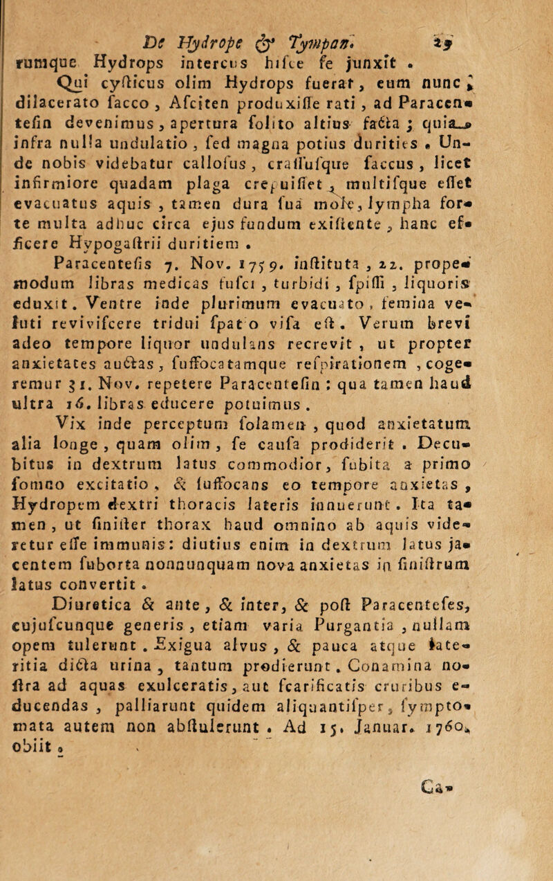 rumque Hydrops intercus hifce fe junxit . Qui cyfticus olim Hydrops fuerat, eum nunc* dilacerato facco , Afciten produxifle rati , ad Paraccn- tefin devenimus, apertura folito altius fa&a ; quia-* infra nulla undulatio 3 fed magna potius durities « Un¬ de nobis videbatur callofus , crailufque faccus , licet infirmiore quadam plaga cre^uifiet, mtiltifque efiet evacuatus aquis , tamen dura fu a mole, lympha for- te multa adime circa ejus fundum exifiente , hanc ef« ficere Hypogaftrii duritiem . Paracentefis 7. Nov. 175:9. inftituta , 22. prope- modum libras medicas fufci , turbidi , fpifll , liquoris eduxit. Ventre inde plurimum evacuato, femina ve- futi revivifcere tridui fpat o vifa eft. Verum brevi adeo tempore liquor undulans recrevit , ut propter anxietates autfas, fnffocatamque refpirationem , coge¬ remur gi. Nov. repetere Paracentefin ; qua tamen haud ultra 16. libras educere potuimus . Vix inde perceptum folamen , quod anxietatum, alia longe , quam olim , fe caufa prodiderit . Decu¬ bitus in dextrum latus commodior, fubita a primo fomno excitatio , Si {uffocans eo tempore anxietas , Hydropem dextri thoracis lateris innuerunt . Ita ta¬ men , ut finirter thorax haud omnino ab aquis vide¬ retur effe immunis: diutius enim in dextrum latus ja¬ centem fuborta nonnunquam nova anxietas in. finiftrum latus convertit . Diuretica & ante, & inter, & poli Paracentefes, cujufcunque generis , etiam varia Purgantia , nullam opem tulerunt . Exigua alvus , & pauca atque late¬ ritia ditia urina , tantum prodierunt . Conamina no* lira ad aquas exulceratis, aut fcarificatis cruribus e- ducendas, palliarunt quidem aliqnantilper, fy mpto» mata autem non abftulerunt .Ad 15. Januar. 1760*