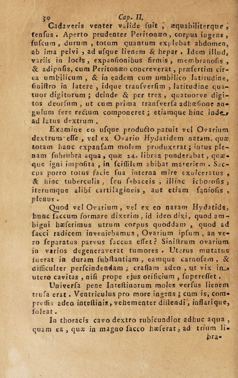 j»o Cap• IIS Cadaveris venter valide fuit 5 sequabiliterque y fenfus . Aperto prudenter Peritonaso, corpus ingens, fufeuen , durum , totum quantum explebat abdomen, ab ima pelvi , ad ufque lienem Si hepar . Idem illud, variis in locfs , expanfionibus firmis , mernbranofis , & adipofis, cum Peritonceo concreverat, pra?fertim cir¬ ca umbilicum , & in eadem cum umbilico latitudine, finiftro in latere , idque traofverfxm , latitudine qua- tuor digitorum ; deinde Si per tres , quatuorve digi¬ tos deorfum , ut cum prima tranfverfa adhrefione an¬ gulum fere re Cium componeret; etiaraque hinc inde*# ad latus dextrum . Examine eo ufque produ£fo patuit vel Ovarium dextrum* e fle , vel ex Ovario Hydatidem natam, qua; totam hanc expanfam molem produxerat; intus ple¬ nam fubrubra aqua, qua; 2,4. libras ponderabat , qua* que igni impedita , in fciffilem abibat maceriem . Sac¬ cus porro totus facie fua interna mire exulceratus , & hinc tuberculis, feu febaceis , illinc ichorofis , iterumque alibi cartilagineis , aut etiam faniofis , plenus . Quod vel Ovarium , vel ex eo natam Hydatida, hunc laccum formare dixerim, id ideo dixi» quod am¬ bigui hseferimus utrum corpus quoddam , quod ad faeci radicem inveniebamus, Ovarium ipfum , an ve¬ ro feparatus parvus faccus elTet ? Siniftrum ovarium in varios degeneraverat tumores . Uterus mutatus fuerat in duram fubftantiam , eamque carnofam , & difficulter perfeindendam i crafiam adeo , ut vix in_* utero cavitas , nifi prope ejus orificium , fu peredet . Univerfa pene Inteftinorum moles verfus lienem trufa erat . Ventriculus pro more ingens | cum is, coni* pretiis adeo inteftinis , vehementer didendi, inflari que, ioleat. In thoracis cavo dextro rubicundior adhuc aqua , quam ea , quee in magno facio ha;ferat,ad trium li* j>ra-