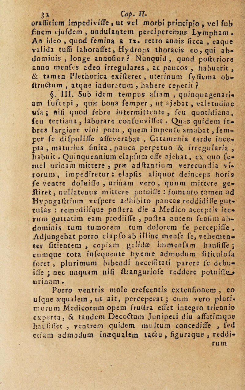 eraflitiem impedivifle, ut vei morbi principio 9 vel fub finem &lt; jufdem , undulantem perciperehius Lympham • An ideo , quod femina a ix. retro a anis ficca , eaque valida tufii laboraflet. Hydrops thoracis eo, qui ab* dominis , longe annofior ? Nunquid , quod potleriore anno menfes adeo irregulares , ac paucos , habuerit , &amp; tamen Plethorica exifleret, uterinum fyftema ob» ftru&amp;utn , atque induratum , habere ceperit ? §. III. Sub idem tempus aliam , quinquagenaria am fufcepi , qua; bona femper , ut ajebat, valetudine wfa ; P5 i ii quod febre intermittente, feu quotidiana, feu tertiana , laborare confueviffet * Quas quidem fe¬ bres largiore vini potu , quem impenfe amabat, fem¬ per fe difpuIifTe afieverabat . Catamenia tarde ince¬ pta , maturius (inita, pauca perpetuo &amp; irregularia , liabuit «Quinquennium elapfmn cfle ajebat, ex quo fe- tnel urinam mittere , pras aditantium verecundia vb rorum» impediretur : elapfis aliquot deinceps horis fe ventre doluilfe , urinam vero, quum mittere ge- jftiret, nullatenus mittere potui (Te : fomento tamen ad Hypogadrium vefpere adhibito paucas reddidifie gut¬ tulas : remediifque poftera die a Medico acceptis ite¬ rum guttatim eam prodiiflfe , poftea autem fenfim ab¬ dominis tura tumorem tum dolorem fe percepifie . Adjungebat potro elapfoab illinc menfe fe, vehemen¬ ter fitientem , copiam gelidas immenfam haufiffe; cumque tota infequente hyeme admodum fiticulofa foret , plurimum bibendi necefiitati parere fe debu- iflepnec unquam nid fltanguriofe reddere potu i fle-* urinam . Porro ventris mole crefcentis extenfionem , eo ufque aequalem , ut ait, perceperatj cum vero pluria morum Medicorum opem frultra edet integro triennio experta, &amp; tandem Decorum Juniperi diu affatimque hau fi flet , ventrem quidem multum concedilTe , fed etiam admodum inaequalem ta&amp;u , figuraque , reddi-