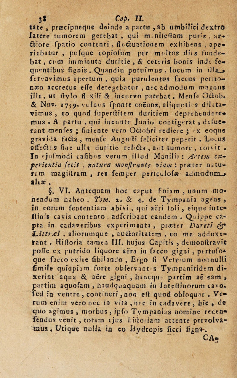 $f Cap. II, tate j praeipueque deinde a partu ,ab umbilici dextro latere tumorem gerebat , qui m nitefiam puris , ar¬ risore fpatio contenti , flo&amp;uationent exhibens , ape» riebatur , pufqtie copfofum per multos dits funde¬ bat , cum imminuta duritie,&amp; ceteris bonis inde fe- qupntibus (ignis . Quandiu potuimus , locum in fervavimus apertum , quia purulentus faccus perito¬ naeo accretus e(Te detegebatur , nec admodum magnus ille, ut Oylo fi xili &amp; incurvo patebat. Menfe Odlob. &amp; Nov. 1759, vulnus fponte coeuns, aliquoties dilata¬ vimus , eo quod fuperliitem duritiem deprehendere- mus . A partu , qui ineuare Junio contigerat 3 defue¬ rant unenfes ; finiente vero Odiobri rediere ; x eoque gravida faela , menfe Augufli feliciter peperit . Lo^us afferas fine ulla duritie religa , att tumore , coivit • Jn ejufmodi cafibos verum illud Manilii : Artem ex» ferientia fecit , natura wonjlrantc viam : prgeter natu¬ ram magiiiram , res fernper penculofar admodunu» alta . §. VI. Antequam hoc caput finiam , unum -mo¬ nendum habeo . Tom. 2. &amp; 4. de Tympania agens , in eorum fiententians abivi , qui aeri toli , eique inte* ftinis cavis contento , adficribaut eandem . Quippe ca- pta in cadaveribus experimenta , praeter Dareti ‘L.ittrai , aliorumque * au£loritatem , eo me adduxe¬ rant . Hirtoria tamen III. hujus Capitis 3 demonftravit polTe ex putrido liquore aera io fiacco gigni , pt rtufo* que facco exite fibilando . Ergo (1 V-eterum nonnulli limile quidpiam forte obfcrvaot s Ty mpanitidem di¬ xerint aqua Sc a ere gigni , haneque partim ae eam a partim aquofiam j haudquaquam in Intedinorum cavo* fed ;n ventre , contineri 5 non e(i quod obloquar . Ve¬ rum enim vero nec in vita , nec in cadavere, hic 9 de quo agimus 3 morbus - fpfo Tympanias nomine recen» fendus venit , totam ejus hifloriam attente pervolva¬ mus . Utique nulla ia co Hydropis fiicci fign*-. CA- J
