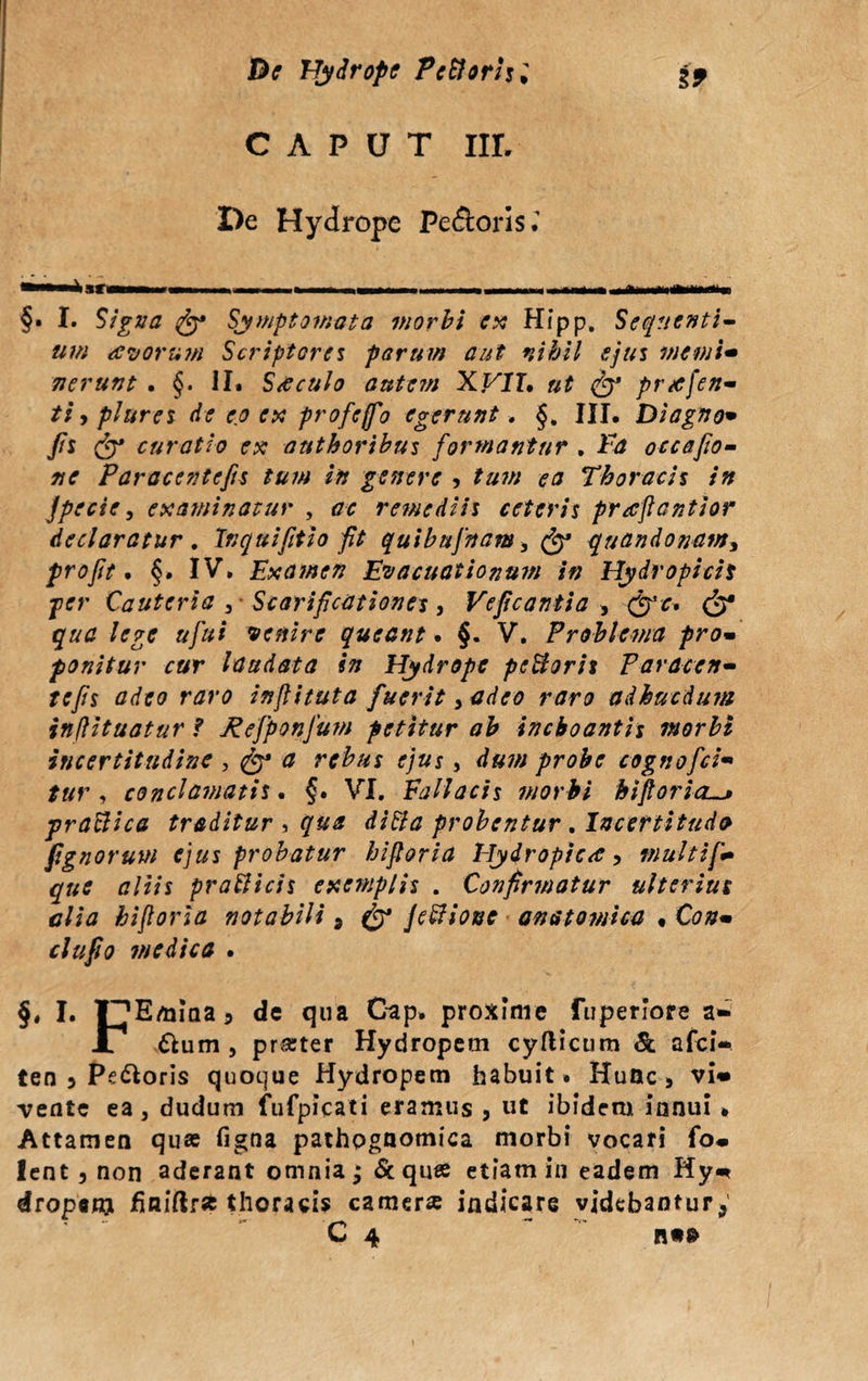 Be Hydrope Pc&orhl i* CAPUT IIL De Hydrope Pefloris. §. I. Signa Symptomata morbi ex Hfpp, Sequenti¬ um avorum Scriptores parum aut nihil ejus merni- nerunt . §. ii. S a culo autem XVII, ut S3 prafen- ti, plures de eo ex profejfo egerunt. §. III. Diagno• /i curatio ex authoribus formantur . Ea occafio- Paracentefis tum in genere , tum ea Thoracis in jpecie, examinatur , <zc remediis ceteris praftantior declaratur. Inquifitio fit quibufnam, & quandonam, profit. §. IV, Examen Evacuationum in Hydropicis per Cauteria 3- Scarificationes, Veficantia 3 »/«/ venire queant. §. V, Problema pro•’ ponitur cur laudata in Hydrope pcfforit Paracen- rc/s #</?(? inflituta fuerit> rtfri? adhucdum inflituatur f fiefponfum petitur ab inchoantis morbi incertitudinc , ^ 0 rebus ejus, d#7// probe cognofici*• , conclamatis. §, VI, Fallacis morbi hijloricL. praBica traditur , difto probentur. Incertitudo pgnorum ejus probatur biforia Hydropica 5 multiff* que aliis praBicis exemplis . Confirmatur ulterius alia hifioria notabili 3 & JeBionc anatomica • C00. medica . §, I. l^Emiaa 5 dc qua Gap. proxime fuperiore a» A £tum , prarter Hydropem cyflicum & afci- ten 5 Peloris quoque Hydropem habuit» Hunc 3 vi* vente ea, dudum fufpicati eramus , ut ibidem innui » Attamen quas figna pathpgnomica morbi vocari fo. lent 3 non aderant omnia j & quae etiam in eadem Hy* droponj finiftra thoracis camera indicare videbantur*'