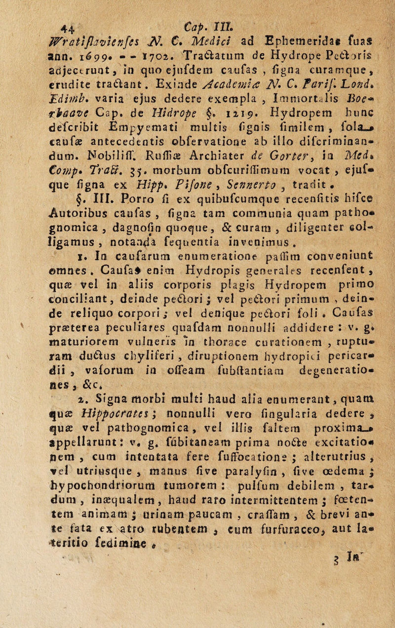 Wrattflavsenfes JV. C. Medici ad Ephemeridae fuas ann. 1699» • - 1702. Tra&amp;atum de Hydrope PetYoris adjecerunt. In quo ejufdem caufas , figna curamque, erudite tradant. Exinde Academia N» C. Parif, Lotjd. Edimb. varia ejus dedere exempla , Immortalis Boe* rkaavc Cap. de llidrope §. 1219. Hydropem hunc deferibit Empyemati multis fignis limilem , foltu* caufas antecedentis ©bfervatione ab illo diferiminan» dum. Nobiliff. Rufiis Archiater de Gortery in Med» Cowp. Trabi, 35» morbum obfcuridimum vocat , ejuf* que figna ex Hipp» Pifone , Sennerto , tradit • §. III. Porro fi ex quibufeumque recenfitis hifce Autoribus caufas , figna tam communia quam patho* gnomica , dagnofin quoque, &amp; curam , diligenter col¬ ligamus , notanda feqnentia invenimus. 1. In caufarum enumeratione paffim conveniunt ©mnes . Caufa4 enim Hydropis generales recenfent, qu# vel in aliis corporis plagis Hydropem primo conciliant, deinde pe6lori; vel petlori primum , dein¬ de reliquo corpori / vel denique petlori foli . Caufas prasterea peculiares quafdam nonnulli addidere : v. g* maturiorem vulneris m thorace curationem , ruptu® iram du&amp;us chyliferi , diruptionem hydropici pericar* dii , vaforum in olfeam fubftantiam degeneratio® nes, &amp;c* 2. Signa morbi multi haud alia enumerant, quam quas Hippocrates; nonnulli vero fingularia dedere , quas vel patbognomica, vel illis faltem proxima^* appellarunt i v. g. ffibifcaneam prima no&amp;e excitatio* nem , cum intentata fere fuffoeatione ; alterutrius , vel utritisqtie , manus five paralyfin , five oedema ; hypochondriorum tumorem : puifum debilem , tar® dum, inaequalem, haud raro intermittentem ; foeten¬ tem animam j urinam paucam , crafiam , &amp; brevi an* te fata ex.V9.tr0 rubentem , cum furfuraceo, aut Ia* teritio fedimine » • 3 !■'