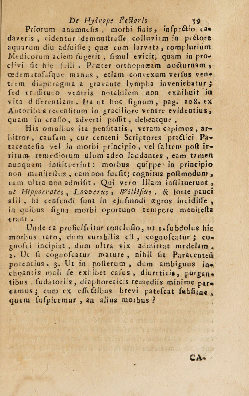 t)e Hydrope FcUorh Priorum anamncfis , morbi finis* infpt&amp;io ca* daveris , videntur demonftrafle colluviem ?n pttlore aquarum diu adfui fi e ; quas cum larvata , complurium Medicorum aciem fugerit , fimul evicit, quam in pro¬ clivi fit hic f.lli . Praeter orthopnseam noehirnam * cedematofdfque manus , etiam convexum verius ven* trem diaphragma a gravante lympha inveniebatur $ fed tr, fiitmo vtntr^s notabilem non exhibuit iil vita d fferentiam * Ita ut hoc fignum , pag. 108* ex Autoribus rectnfiturn in graciliore ventre evideQtius, quam in crafio, adverti polfit , debeatque . His omnibus ita penfitatis , veram capimus , ar« bitror, caufam , cur centeni Scriptores pralUci Pa- tacentefio vel in morbi principio, vel faltem poft ir« Titum. remed:orum ufum adeo laudantes , eam tamen nunquam infti-tuefint : moibus quippe in principio non man'fetius , eam non fuafit; cognitus poftmodum , eam ultra non admifit. Qui vero Illam inftituerunt , ut Hippocrates , Lozverus , JPilliJitts . &amp; forte pauci alii , iii cenfendi funt in ejufmodi aigros incidilTe , in quibus figna morbi oportuno tempore inanifefta erant • Unde ea proficifcitur conclufio, tit i.fubdolus hic morbus raro, dum curabilis ell , cognofeatur ; co- gnofei incipiat , dum ultra vix admittat medelam . 2. Ut fi cognofeatur mature , nihil fit Paracenteu potentius. 3. Ut in poUerum , dum ambiguus jn« choantis mali fe exhibet calus , diuretici®, purgan* tibiis fudatoriis, diaphoreticis remediis minime par* camus; cum ex efft&amp;ibus brevi patefeat fablune .&gt; ijuem fufpicemur , an alius morbus ?