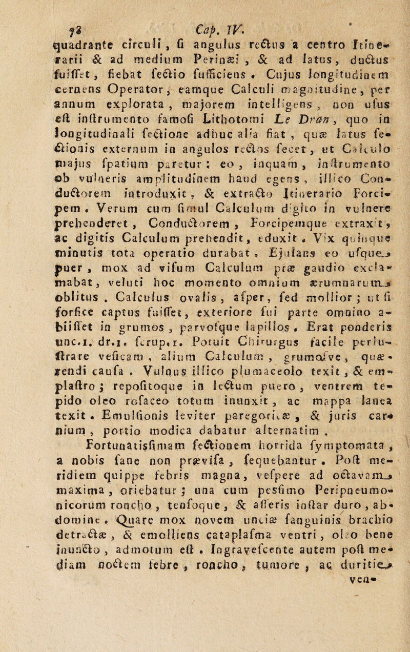 Cap. IV. quadrante circuli , fi angulus re&amp;us a centro Itine¬ rarii &amp; ad medium Perinsei , &amp; ad latus, du&amp;us fuilTet , fiebat fe£tio fufHciens • Cujus longitudinem cernens Operator, eamque Calculi magnitudine, per annum explorata , majorem intelllgens 3 non ufus eft inflru mento famofi Eithotomi Le Dran, quo in longitudinali fe&amp;iane adhuc alia fiat , quae latus fe- Bionis externum in angulos redlos fecet, ut Calculo piajus fpatium paretur ; eo , inquam , in frumento ©b vulneris amplitudinem haud egens , jllico Con» du&amp;orem introduxit , &amp; extraho Itinerario forci¬ pem. Verum cum fimul Calculum d gito in vulnere prehenderet , Condutlorem , Forcipemque extrax t ? ac digitis Calculum prehendit, eduxit „ Vix quinque minutis tota operatio durabat , Ejulans eo ufque.* puer , mox ad vifum Calculum prae gaudio excla¬ mabat, veluti hoc momento omnium serumnanjin_j oblitus . Calculus ovalis, afper, fed mollior; ut fi forfice captus faiflet, exteriore fui parte omnino a- biiflet in grumos , parvoique lapillos « Erat ponderis unc.i.dr.i. fcrup, r. Potuit Chirurgus facile perlu- Urare veneam , alium Calculum , grumcdve , quat¬ iendi caufa . Vulnus ilIico plumaceolo texit, &amp; em** plaflro ; repofitoque in lenium puero, ventrem te¬ pido oleo rofaceo totum inunxit , ac mappa lanea texit. EmuItionis leviter paregoria, &amp; juris car* uium , portio modica dabatur alternatlm . Fortunatisfimam fe&amp;jonem horrida fytnptomata , a nobis fane non prgevifa , fequeUantu.r • Poft me¬ ridiem quippe febris magna, vefpere ad ©&amp;avam_» maxima , oriebatur; una cum pesiimo Peripneumo- nicorum ronefio , tenfoque, &amp; afleris anfiar duro , ab¬ domine . Quare mox novem uncis (anguinis brachio detr;^ae, &amp; emolliens cataplafma ventri, ol o bene jnunfcio , admotum eft • Ingra^etcente autem pofi me¬ diam nodfem febre, roncho, tumore, ac duritie** ve a-