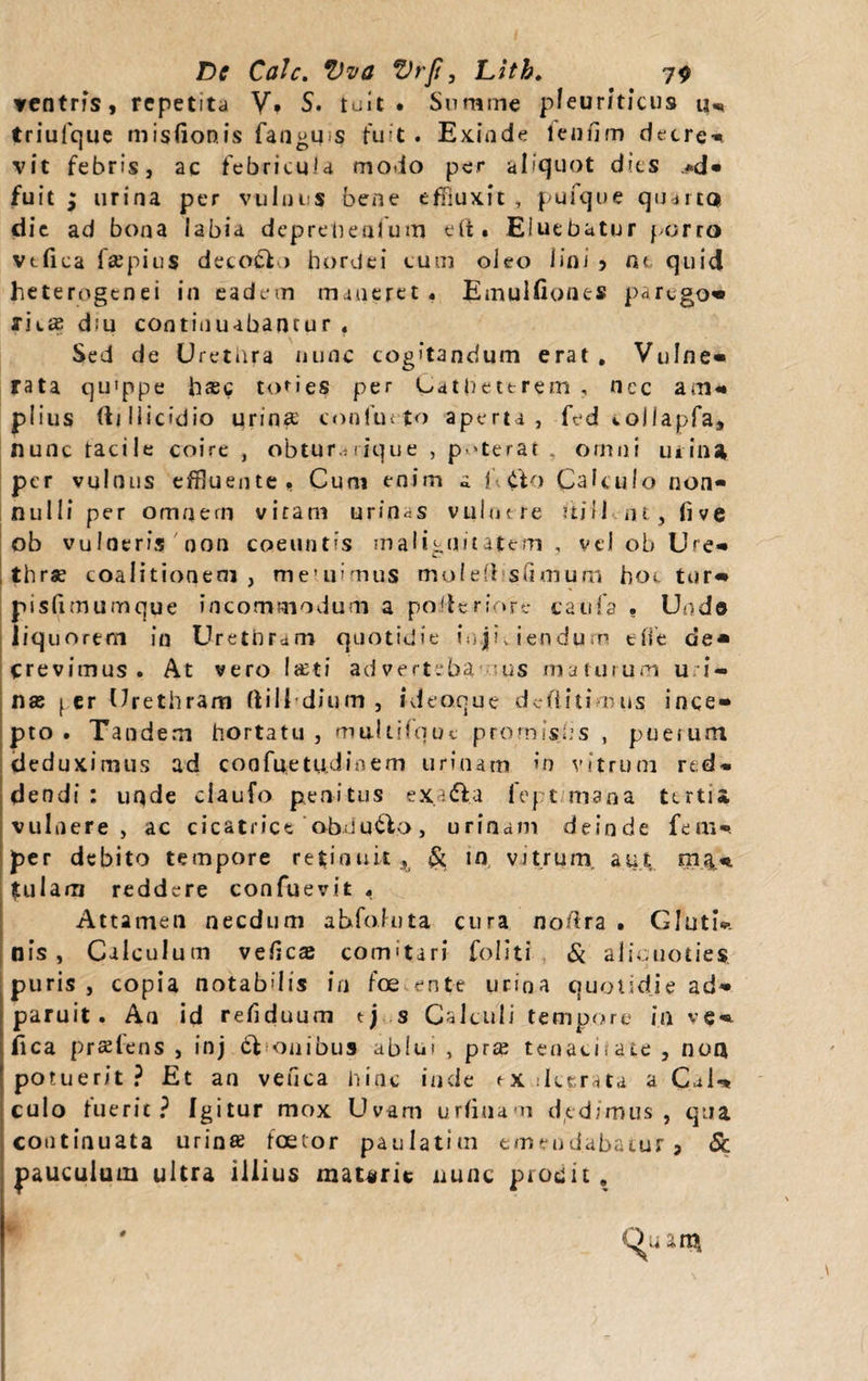 ventris, repetita V. S. tuit . Summe pleuriticus u„ triulque misfionis fangus fuit. Exinde lendm decre¬ vit febris, ac febricula modo per aliquot dies *d- fuit ; urina per vulnus bene effluxit , pufque quarta die ad bona labia depretienfum eft. Eluebatur porro vtfica fsepius decolo hordei tum oleo lini 5 ne quid heterogenei in eadem maneret. Emulfiones p^rego* rieff diu continuabantur « Sed de Uretnra nunc cogitandum erat. Vulne- rata qu'ppe hsc tofies per Cathettrem , ncc am- piius ftjliicidio urina' conlutto aperta, fed *.ollapfa, nunc tacile coire , obtur.-rique , poterat , omni u 1 ina per vulnus effluente, Cum enim a f &lt;fto Calculo non¬ nulli per omnem vitam urinas vulot re itill nt, live ob vulneris non coeuntis malignitatem , vel ob Ure- thrse coalitioaeai } meuiiaius moieft slimum hoc tur«* pisfimumque incommodum a poileriorc catifa , Undo liq uorem in Urethram quotidie injiciendum efie de* crevimus. At vero lati advert.ba us maturum u i- nse 1 er Urethram ftili dium , ideoque dediti mus ince¬ pto . Tandem hortatu , muUifquc prornislis , puerum cleduximus ad coofnetudioem urinam in vitrum red¬ dendi : uqde claufo penitus exa&amp;a fep.t mana tertia vulnere, ac cicatrice obduco, urinam deinde fem-. per debito tempore retinuit^ &amp; m vitrum, aut. maf- tulam reddere confuevit , Attamen necdum ahfoluta cura no/ira • Glutis nis , Calculum vedea comitari Coliti &amp; aliquoties puris , copia notabilis in foe ente urina quotidie ad- paruit. An id reflduum tj s Calculi tempore in ve- fica praeiens , inj €t onibus ablui , praj tenacitate , noa potuerit? Et an vefica hinc inde ex deerata a Cal«* culo luerit? Igitur mox Uvam urlinam dedimus, qua continuata urinse fcetor paulatim emendabatur &gt; &amp; pauculum ultra illius matirit nunc prodit .