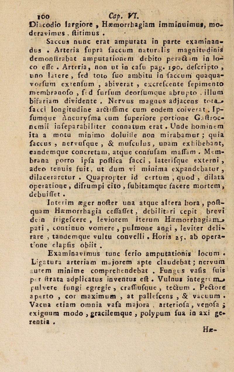 ioo Cap, VI, Di ac odio largiore , Haemorrhagiam Imminuimus, mo¬ deravimus , ftitimus • Saccus nunc erat amputata in parte examinan¬ dus • Arteria fupra faecum naturalis magnitudinis demondrabat amputationem debito pera£fc*m in lo¬ co effe . Arteria, non ut in cafu pag. i^o. deferipto, uno latere , fed toto fuo ambitu in faecum quaqua- vorfum extenfum , abiverat , excrefeente fepsmento inembranofo , fc d furfum deorfumque abrupto .illum bifariam dividente . Nervus magnus adjacens tora_i» faeci longitudine ar&amp;ifiime cum eodem coiverat . Ip- fumque Aneuryfma cum fuperiore portione Gaftroc- nemii infeparabiliter connatum erat • Unde hominem ita a motu minimo doluiile non mirabamur ; quia faccus , nervufque , &amp; mufculus, unam exhibebant, eandemque concretam, atque ccnfufam maflam . Mem¬ brana porro ipfa poftica facci , iaterifque externi , adeo tenuis fuit, ut dum vi minima expandebaturs dilaceraretur • Quapropter id certum , quod , dilata operatione, difrumpi cito , fubitamque facere mortem, debuilTet • Interim aeger nofter una atque altera hora, poft- quam Haemorrhagia cella fiet, debilitari cepit brevi dein frigefeere , leviorem iterum Haemorrhagiam^* pati , continuo vomere , pulmone angi , leviter deli¬ rare , tandemque vultu convelli • Horis 25. ab opera- t nne elapfis obiit . Examinavimus tunc ferio amputationis locum « Ligatura arteriam majorem apte claudebat; nervum utem minime comprehendebat * Funges vafis fuis pr r ftrata adplicatus inventus eft • Vulnus integn itl&gt; pulvere fungi egregie, crailiufciue , te6ium • Pecore aptrto , cor maximum , at pallefcens , St vacuum • Vacua etiam omnia vafa majora , arteriofa , venofa £ exiguum modo , gracilemquc , polypum fua io axi ge¬ rentia •