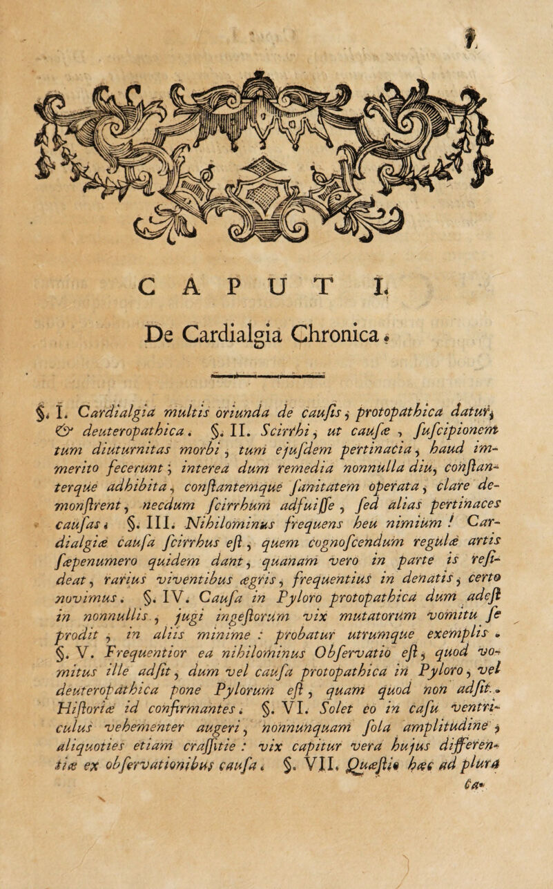 CAPUT I. f De Cardialgia Chronica* §, I. Cardialgia multis oriunda de caufis j protopathica daturj <& deuteropathica. §. II. Scirrhi, ut caufie , fufcipionem tum diuturnitas morbi , tum ejufdem pertinacia, haud im¬ merito fecerunt; interea dum remedia nonnulla diu, conjlan- ter que adhibita, conjlantemque Janitatem operata, Je- monflrent, necdum fcirrhum adfuiffe , pertinaces caufas i §. III. 'Nihilominus frequens heu nimium ! Car- dialgire caufa fcirrhus ejl, quem cognofcendum regulis artis fcepenumero quidem dant, quanam vero in parte is refi- deat, rarius viventibus cegns, frequentius in denatis, eerft» novimus. §. IV. Caufa in Pyloro protopathica dum adejl in nonnullis , fugi ingejlorum vix mutatorum vomitu fe prodit , aliis minime : probatur utrumque exemplis » §. V. Prequentior ea nihilominus Obfervatio ejl s */wo^ 'yo*. mitus ille ad fit, vel caufa protopathica in Pyloro 7 deuteropathica pone Pylorum ejl, quam quod non adfit... Pii florire id confirmantes. §. VI. 5c/e£ eo ventri¬ culus vehementer augeri, nonnunquam fola amplitudine'y aliquoties etiam crafjitie : vix capitur vera hujus differen¬ tia; ex obfirvationibus caufa. §. V.IL Qu(ejU% heee ad plura Ca*