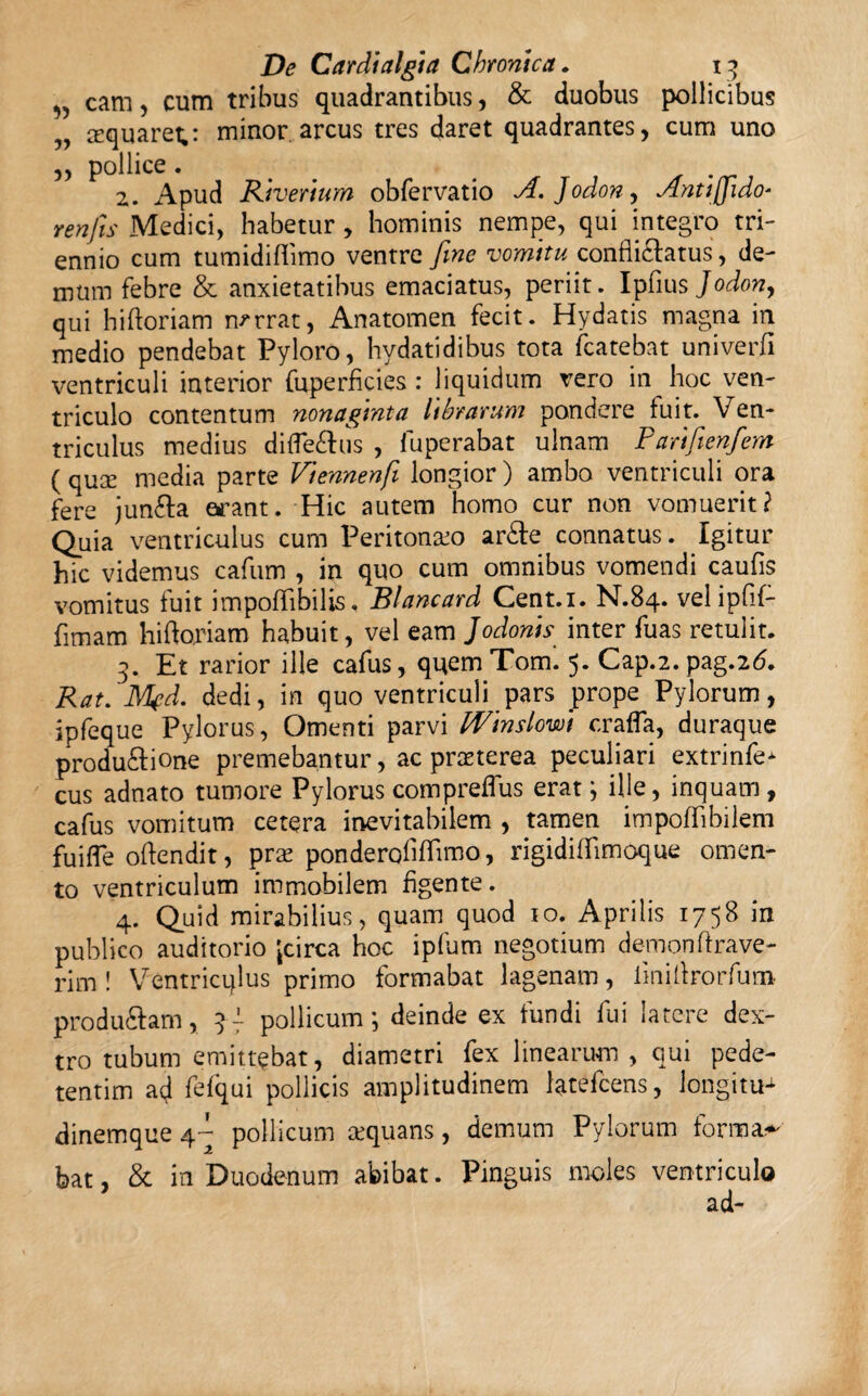 „ cam, cum tribus quadrantibus, & duobus pollicibus ^quaret,: minor arcus tres daret quadrantes, cum uno „ pollice. 2. Apud Riverium obfervatio A.Jodon, Antiffido* ren fis Medici, habetur, hominis nempe, qui integro tri¬ ennio cum tumidifiimo ventre fine vomitu confli&atus, de¬ mum febre & anxietatibus emaciatus, periit. Ipfius Jodon, qui hi horiam narrat, Anatomen fecit. Hydatis magna in medio pendebat Pyloro, hydatidibus tota fcatebat univerfi ventriculi interior fuperficies : liquidum vero in hoc ven¬ triculo contentum nonaginta librarum pondere fuit. Ven¬ triculus medius difle&us , fuperabat ulnam Partfienfem ( quce media parte Viennenfi longior) ambo ventriculi ora fere jun&a erant. Hic autem homo cur non vomuerit? Quia ventriculus cum Peritoneo ar£e connatus. Igitur hic videmus cafum , in quo cum omnibus vomendi caufis vomitus fuit impoffibilis, Blancard Cent.i. N.84. vel ipfif- fimam hihoriam habuit, vel eam Jodonis inter fuas retulit. 3. Et rarior ille cafus, quemTom. 5. Cap.2. pag.2d. Rat. M?d. dedi, in quo ventriculi pars prope Pylorum, ipfeque Pylorus, Omenti parvi Winslowi crafla, duraque produ&ione premebantur, ac praeterea peculiari extrinfe- cus adnato tumore Pylorus compreffus erat ; ille, inquam , cafus vomitum cetera inevitabilem , tamen impoffibilem fuifle oftendit, prae ponderofifTimo, rigidiffirnoque omen¬ to ventriculum immobilem figente. 4. Quid mirabilius, quam quod 10. Aprilis 1758 in publico auditorio Jcirca hoc ipfum negotium demon(frave¬ ri m ! Ventricqlus primo formabat lagenam, iinillrorfum produftam, 3- pollicum; deinde ex fundi fui latere dex¬ tro tubum emittebat, diametri fex linearum , qui pede- tentim ad fefqui pollicis amplitudinem latefcens, Jongitu^ dinemque 4- pollicum aequans, demum Pylorum formae bat, & in Duodenum abibat. Pinguis moles ventriculo ad-