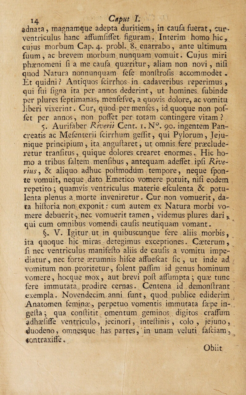 &dnata, magnamque adepta duritiem-,, in caufa fuerat, cur- ventriculus hanc aflumfiflfet figuram . Interim homo hic, cujus morbum Cap. 4. probi 8. enarrabo, ante ultimum fuum, ac brevem morbum.nunquam vomuit. Cujus miri phamomeni fi a me caufa quaeritur, aliam non novi, nili quod Natura nonnunquam fefe monfirofis accommodet« Et quidni? Antiquos fcirrhos in cadaveribus reperimus , qui fui figna ita per annos dederint, ut homines fubinde per plures feptimanas, menfefve, a quovis dolore, ac vomitu liberi vixerint. Cur, quod per menfes, id quoque non pof- fet per annos , non pofiet per totam contingere vitam ? 5. Aurifaber Rivent Cent. i.N°. 90. ingentem Pan¬ creatis ac Mefenterii fcirrhum geffit, qui Pylorum, Jeju- nique principium, ita anguftaret, ut omnis fere praeclude¬ retur tranfitus, quique dolores crearet enormes . Hic ho¬ mo a tribus faltem menfibus, antequam adeffet ipfi Rive- rius, & aliquo adhuc pofimodum tempore, neque fpon- te vomuit, neque .dato Emetico vomere potuit, nili eodem repetito \ quamvis ventriculus materie efculenta & potu¬ lenta plenus a morte inveniretur. Cur non vomuerit, da¬ ta hilforia non exponit: curri autem ex Natura morbi vo¬ mere debuerit, nec vomuerit tamen, videmus plures dari% qui cum omnibus vomendi caufis neutiquam vomant. §. V. Igitur ut in quibuscunque fere aliis morbis, ita quoque hic miras detegimus exceptiones. Cauterum, fi nec ventriculus manifefto aliis de caufis a vomitu impe¬ diatur, nec forte aerumnis hifce afluefcat fic , ut inde ad vomitum non proritetur, folent paffim id genus hominum vomere, hocque mox, aut brevi poft aflumpta j qum tunc fere immutata prodire cernas. Centena id demonfirant exempla. Novendecim anni funt, quod publice ediderim Anatomen femina!, perpetuo vomentis immutata fape in- gefia; qua confiitit omentum geminos digitos crafluni adhaefifle ventriculo, jecinori, inteflinis, colo , jejuno, duodeno, omnesque has partes,'in unam vel uti fafciam, tontraxifle. Obiit