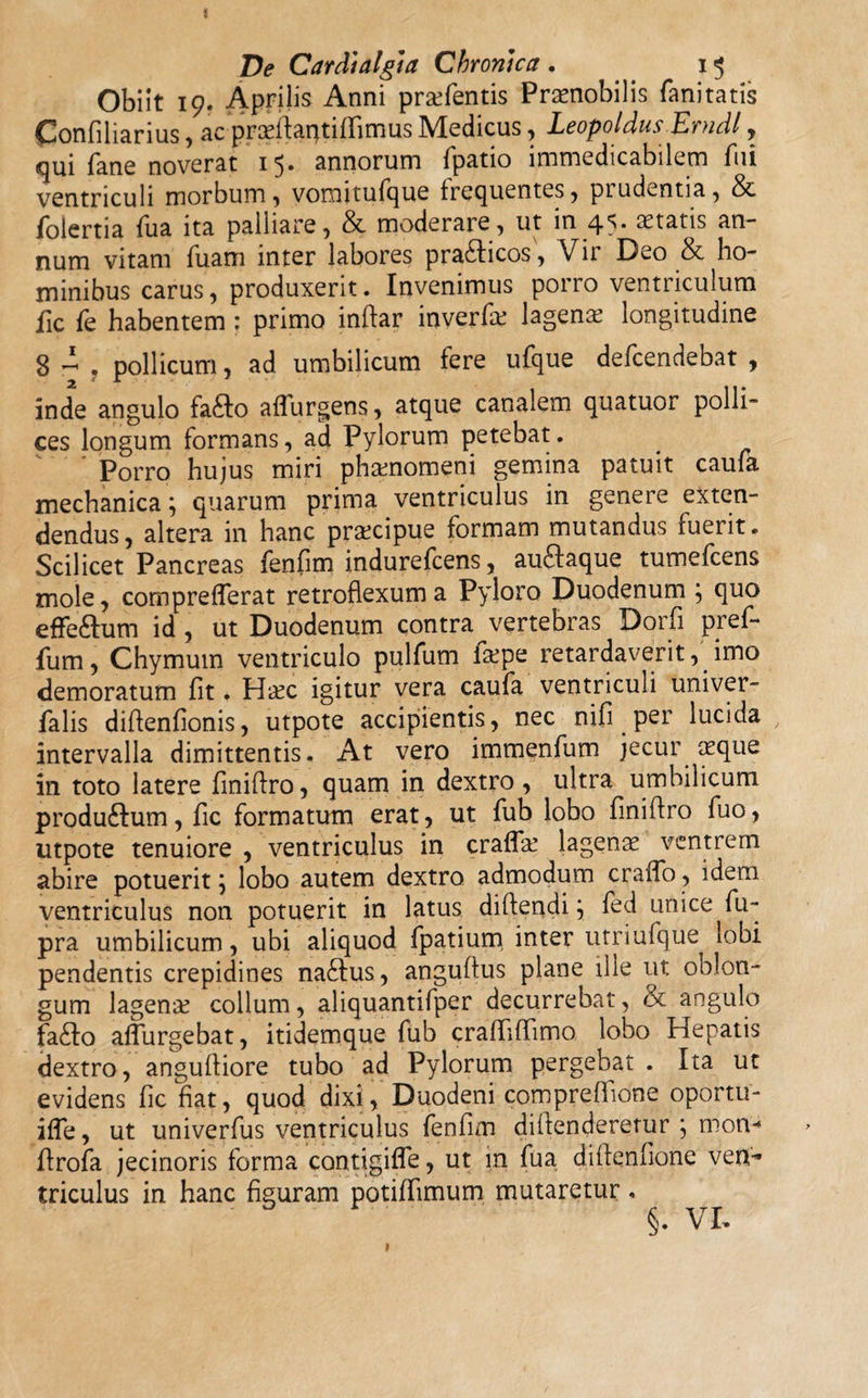 Obiit 19. Aprilis Anni pratentis Praenobilis fani tatis Confiliarius, ac pradfaqtififimus Medicus, Leopoldus Erudi, qui fane noverat 15» annorum fpatio immedicabilem fui ventriculi morbum 5 voroitufque frequentes, ptudentia, & foiertia fua ita palliare, & moderare, ut in 45. aetatis an¬ num vitam fuam inter labores pracfticos, Vir Deo & ho¬ minibus carus, produxerit. Invenimus porro ventriculum fic fe habentem : primo inftar inverfis lagenis longitudine 8 4 . pollicum, ad umbilicum fere ufque defeendebat , inde angulo fa£Io aflurgens, atque canalem quatuor polli¬ ces longum formans, ad Pylorum petebat. Porro hujus miri phaenomeni gemina patuit caufa mechanica} quarum prima ventriculus in genere exten¬ dendus, altera in hanc praecipue formam mutandus fuerit. Scilicet Pancreas fenfim indurefeens, audftaque tumefeens mole, compreflerat retroflexum a Pyloro Duodenum \ quo efle&um id , ut Duodenum contra vertebras Dorfl pref- fum, Chymum ventriculo pulfum faepe retardaverit,'imo demoratum fit. Haec igitur vera caufa ventriculi univer- falis diftenfionis, utpote accipientis, nec nifi per lucida intervalla dimittentis. At vero immenfum jecur aeque in toto latere finiftro, quam in dextro, ultra umbilicum produ&um, fic formatum erat, ut fub lobo finiftro fuo, utpote tenuiore , ventriculus in crafla! lagenae ventrem abire potuerit; lobo autem dextro admodum craflo, idem ventriculus non potuerit in latus diftendi \ fed unice fu- pra umbilicum, ubi aliquod fpatium inter utriufque lobi pendentis crepidines na£Ius, anguftus plane ille ut oblon¬ gum lagenae collum, aliquantifper decurrebat, & angulo fa£to adurgebat, itidemque fub crafliflimo lobo Hepatis dextro, anguftiore tubo ad Pylorum pergebat . Ita ut evidens fic fiat, quod dixi, Duodeni compreflione oportu- ifle, ut univerfus ventriculus fenfim diftenderetur j motv-* ftrofa jecinoris forma contigifle, ut in fua diftenfione ven-* triculus in hanc figuram potiffimum mutaretur. §. VI.