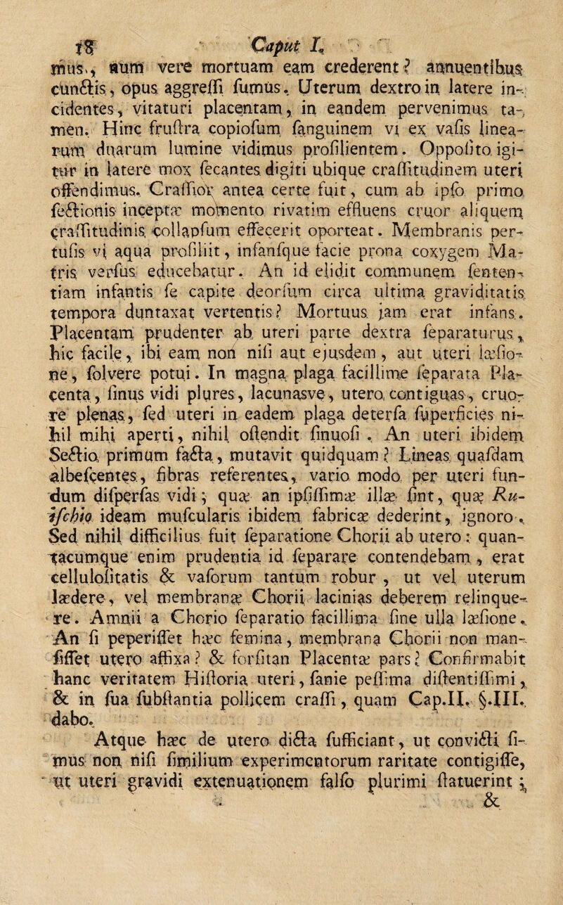 mus* aurfi vere mortuam eam crederent ? annuentibus cunftis , opus aggreffi fumus. Uterum dextro in latere in¬ cidentes, vitaturi placentam , in eandem pervenimus ta¬ men. Hinc fruffra copiofum fanguinem vt ex vafis linea¬ rum duarum lumine vidimus profilientem. Oppolito. igi¬ tur in latere mox fecantes. digiti ubique craffmtdinem uteri offendimus. CrafftoX antea certe fuit, cum ab ipfb primo fe&ionis incepta: momento rivatim effluens eruor aliquem ^raiTitudinis, collapfum effecerit oporteat. Membranis per- tufis vi aqua profiliit, infanfque facie prona coxygem Ma¬ tris verfus educebatur. An id elidit communem fenten- tiam infantis fe capite deorfum circa ultima graviditatis: tempora duntaxat vertentis? Mortuus jam erat infans.. Placentam prudenter ab. uteri parte dextra fe parat urus, hic facile, ibi eam non nili aut ejusdem , aut uteri iatfio- ne, folvere potui. In magna plaga facillime ieparata Pla¬ centa, finus vidi plures, lacunasve, utero, contiguas, eruo- re plenas, fed uteri in eadem plaga deterfa fu perficies ni¬ hil mihi aperti, nihil offendit fmuofi , An uteri ibidem Se&ia primum fa£Ia, mutavit quidquam ? Lineas quafdam albeffentes, fibras referentes, vario modo per uteri fun¬ dum difperfas vidi ; qua? an ipfiffima: illae jfint, quae Ru- ifchio ideam mufcularis ibidem fabricae dederint, ignoro > Sed nihil difficili us fuit feparatione Chorii ab utero : quan- tacumque enim prudentia id feparare contendebam , erat cellulofitatis & vaforum tantum robur , ut vel uterum laedere , vel membrana? Chorii lacinias deberem relinque¬ re. Amnii a Chorio feparatio facillima fine ulla ladione* An fi peperiffet ha?c femina, membrana Chorii non man». fiffet utero affixa? & forfitan Placenta: pars? Confirmabit hanc veritatem Hihoria uteri, fame pefiima diffentifhmi, & in fua fubftantia pollicem craffi, quam Cap.IL §.III. dabo. Atque- haec de utero di£Ia fufficiant, ut convi&i fi¬ mus non nifi fimilium experimentorum raritate contigiffe, ut uteri gravidi extenuationem falfo plurimi ffatuerint &