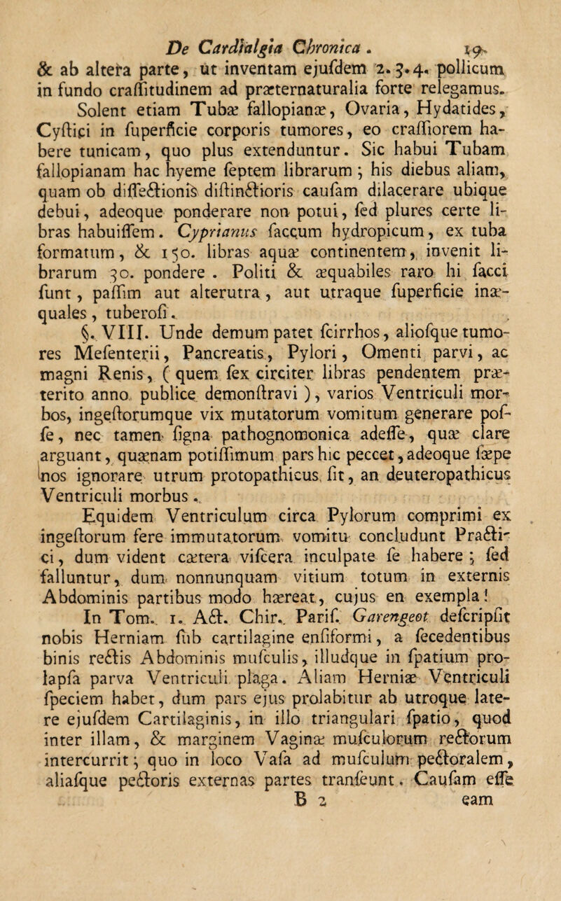 & ab altera parte, ut inventam ejufdem 2.3.4. pollicum in fundo craflitudinem ad prarternaturalia forte relegamus. Solent etiam Tuba! fallopiana?, Ovaria, Hydatides, Cyftipi in fuperficie corporis tumores, eo craffiorem ha¬ bere tunicam, quo plus extenduntur. Sic habui Tubam fallopianam hac hyeme feptem librarum ; his diebus aliam, quam ob diffe&ionfe diftin£fioris caufam dilacerare ubique debui, adeoque ponderare non potui, fed plures certe li¬ bras habuilfem. Cyprianus facQum hydropicum, ex tuba formatum, & 150. libras aqua: continentem, invenit li¬ brarum 30. pondere . Politi & aequabiles raro hi facci funt, paffim aut alterutra , aut utraque fuperficie inae¬ quales, tuberofu §. VIII. Unde demum patet fcirrhos, aliofque tumo¬ res Mefenterii, Pancreatis, Pylori, Omenti parvi, ac magni Renis, ( quem fex circiter libras pendentem prae¬ terito anno publice demonftravi), varios Ventriculi mor^ bos, ingeftorumque vix mutatorum vomitum generare pof- fe, nec tamem figna pathognomonica adefle, qua: clare arguant, qusenam potiflimum pars hic peccet, adeoque lirpe nos ignorare utrum protopathicus. fit, an deuteropathicus Ventriculi morbus Equidem Ventriculum circa Pylorum comprimi ex ingeftorum fere immutatorum vomitu concludunt Praftr ci, dum vident canera vifcera inculpate fe habere ; fed falluntur, dum nonnunquam vitium totum in externis Abdominis partibus modo hsereat., cujus en exempla! In Tom. 1. A61. Chir,. Parif. Garengeet defcripfit nobis Herniam fiib cartilagine enfiformi, a fecedentibus bin is re£Iis Abdominis mufculis, illudque in fpatium pro- lapfa parva Ventriculi plaga. Aliam Herniae Ventriculi fpeciem habet, dum pars ejus prolabitur ab utroque late¬ re ejufdem Cartilaginis, in illo triangulari fpatio, quod inter illam, & marginem Vagina: mufculorum re6forum intercurrit; quo in loco Vafa ad mufculurn pedloralem, aliafque pe&oris externas partes tranfeunt. Caufam efle B 2 eam