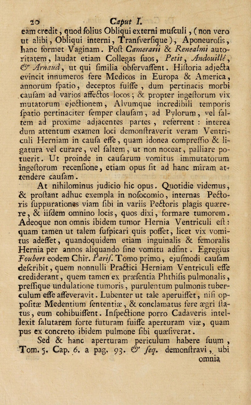 eam credit, quod folius Obliqui externi mufculi, ( non vero ut alibi, Obliqui interni, Tranfverfigue), Aponeurolls , hanc formet Vaginam. Poffc Camerant &amp; Renealmt autcn ritatem, laudat etiam Collegas fuos, Petit, Andoutlle, &amp; Arnaud, ut qui fimilia obfervaflent. Hiftoria adje&amp;a evincit innumeros fere Medicos in Europa &amp; America, annorum fpatio, deceptos fuiffe , dum pertinacis morbi .caufam ad varios affeftos locos; &amp; propter ingeftorum vix mutatorum eje&amp;ionem, Alvumque incredibili temporis fpatio pertinaciter femper claufam, ad Pylorum, vel fal- tem ad proxime adjacentes partes , referrent : interea dum attentum examen loci demonftraverit veram Ventri-» culi Herniam in caufa efle, quam idonea compreffio &amp; li¬ gatura vel curare, vel faltem, ut non noceat, palliare po¬ tuerit. Ut proinde in caularum vomitus immutatorum ingeftorum recenfione, etiam opus fit ad hanc miram at* tendere .caufam. At nihilominus judicio hic opus. Quotidie videmus, &amp; proflant adhuc exempla in nofocomio, internas Pe£h&gt; ris fuppurationes viam fibi in variis Peftoris plagis quaere^ re, &amp; iifdem omnino locis, quos dixi, formare tumorem„ Adeoque non omnis ibidem tumor Hernia Ventriculi eft: quam tamen ut talem fufpicari quis poffet, licet vix vomi¬ tus adeffet, quandoquidem etiam inguinalis &amp; femoralis Hernia per annos aliquando fine vomitu adfint. Egregius Toubert eodem Chir. Parif Tomo primo, ejufmodi caufam defcribit, quem nonnulli Pra&amp;ici Herniam Ventriculi effe crediderant, quem tamen ex prcefentia Phthifis pulmonalis, preflique undulatione tumoris, purulentum pulmonis tuber¬ culum effe affeveravit. Lubenter ut tale aperuiffet, nifi op- pofitae Medentium fententias, &amp; conclamatus fere crgri fla¬ tus, eum cohibuiffent. Infpe£fione porro Cadaveris inteU lexit falutarem forte futuram fuiffe aperturam vice, quam pus ex concreto ibidem pulmone fibi qucefiverat. Sed &amp; hanc aperturam periculum habere fupm , Tom. 5, Cap, 6. a pag. 93. &amp; feq. demonftravi, ubi omnia