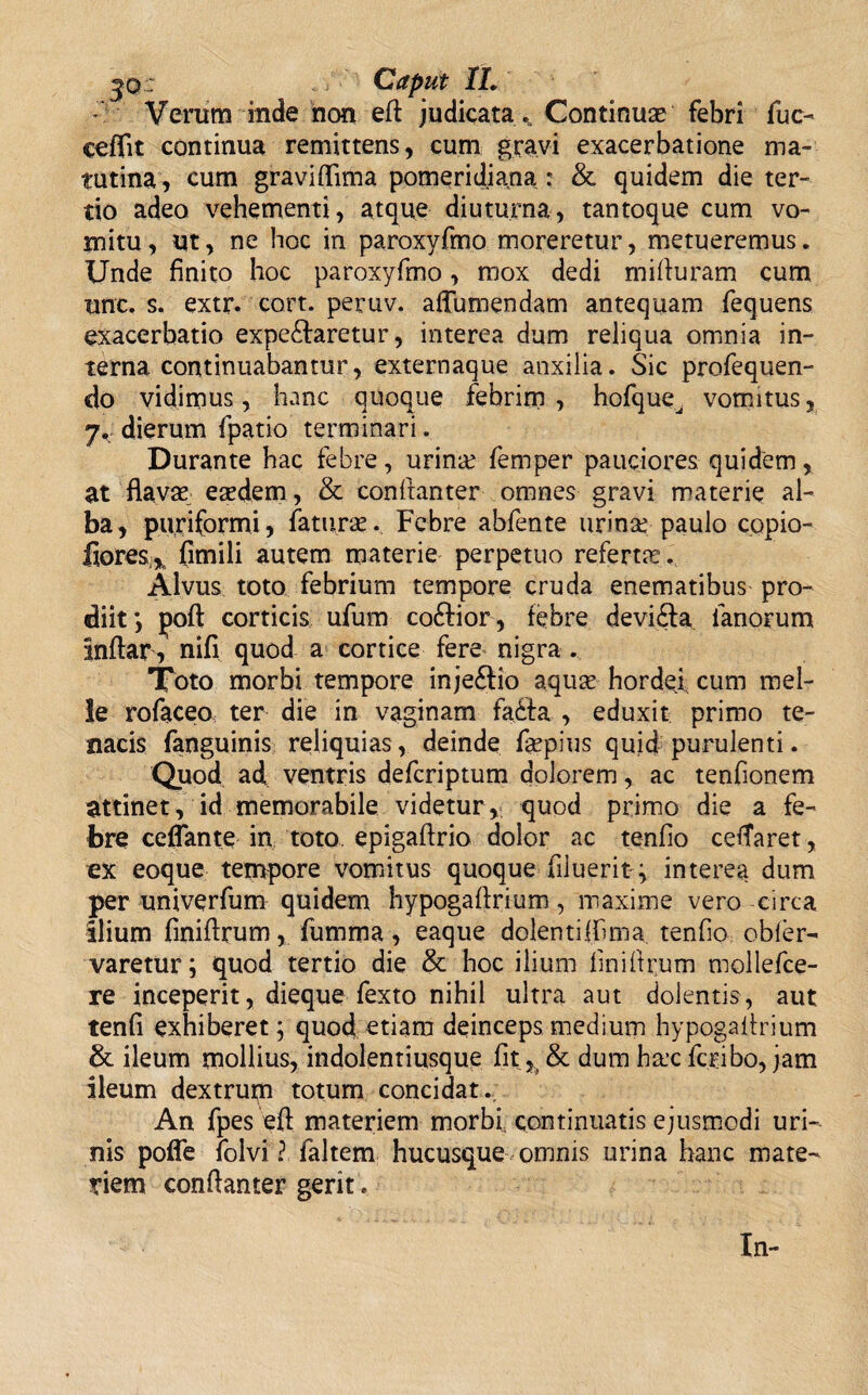 X - Verum inde non eft judicata Continua? febri fuc- ceffit continua remittens, cum gravi exacerbatione ma¬ tutina, cum graviflima pomeridiana : & quidem die ter¬ tio adeo vehementi, atque diuturna, tantoque cum vo¬ mitu, ut, ne hoc in paroxyfmo moreretur, metueremus. Unde finito hoc paroxyfmo, mox dedi mifiuram cum une. s. extr. cort. peruv. aflumendam antequam fequens exacerbatio expe£faretur, interea dum reliqua omnia in¬ terna continuabantur, externaque anxilia. Sic profequen- do vidimus, hanc quoque febrim , hofque^ vomitus 7. dierum fpatio terminari. Durante hac febre, urina? femper pauciores quidem, at flavae eaedem, & conftanter omnes gravi materie al¬ ba, puriformi, faturae. Febre abfente urina: paulo copio- fiores,, fimili autem materie perpetuo referta?. Alvus toto febrium tempore cruda enematibus pro¬ diit poft corticis ufum coftior, febre devidla fanorum Inflar, nifi quod a cortice fere nigra. Toto morbi tempore injeftio aqum hordej cum mei¬ le rofaceo ter die in vaginam fadfa , eduxit primo te¬ nacis fanguinis reliquias, deinde faepius quid purulenti. Quod ad ventris defcriptum dolorem, ac tenfionem attinet, id memorabile videtur, quod primo die a fe¬ bre ceflante in toto, epigaflrio dolor ac tenfio cetfaret, ex eoque tempore vomitus quoque filuerit ^ interea dum per univerfum quidem hypogaftrium, maxime vero circa ilium fmiftrum, fumma, eaque dolentifiima tenfio obler- varetur; quod tertio die & hoc ilium fmiftrum mollefce- re inceperit, dieque fexto nihil ultra aut dolentis, aut tenfi exhiberet; quod etiam deinceps medium hypogaftrium & ileum mollius, indolentiusque fit ^ & dum h&e fcribo, jam ileum dextrupi totum concidat. An fpes eft materiem morbi continuatis ejusmodi uri¬ nis pofle folvi ? faltem hucusque omnis urina hanc mate¬ riem conflanter gerit . In-