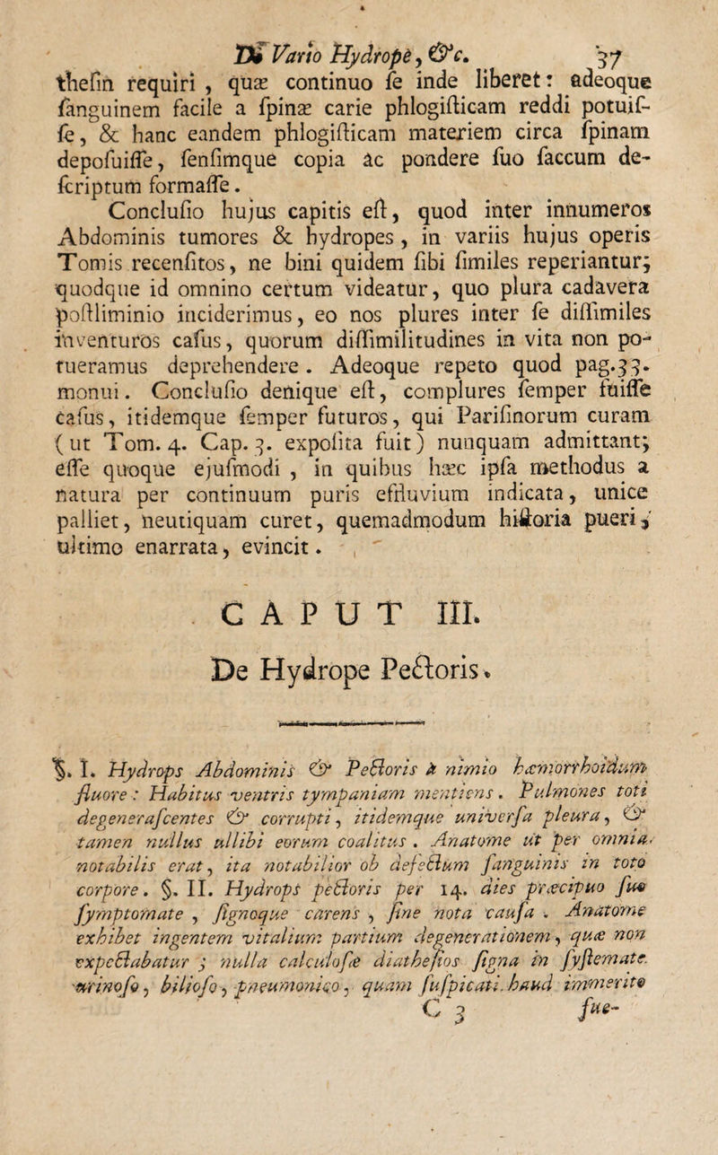 thefin requiri , quas continuo fe inde liberet: adeoque fanguinem facile a fpinas carie phlogifticam reddi potuif- le, &amp; hanc eandem phlogifticam materiem circa fpinam depofuifle, fenfimque copia ac pondere fuo faecum de- Icriptum formalfe. Conclufio hujus capitis eft, quod inter innumeros Abdominis tumores &amp; hydropes , in variis hujus operis Tomis recenfitos, ne bini quidem fibi fimiles reperiantur; quodque id omnino certum videatur, quo plura cadavera pofiliminio inciderimus, eo nos plures inter fe dillimiles inventuros cafus, quorum diffimilitudines in vita non po¬ tueramus deprehendere . Adeoque repeto quod Pa§-?5- monui. Conclufio denique efi:, complures femper tuifle cafus, itidemque femper futuros, qui Parifinorum curam (ut Tom. 4. Cap. 3. expolita fuit) nunquam admittant; effe quoque ejufmodi , in quibus ha?c ipfa methodus a natura per continuum puris effluvium indicata, unice palliet, neutiquam curet, quemadmodum historia pueri* ultimo enarrata, evincit. ,  CAPUT III. De Hydrope Peftoris. I. Hydrops Abdominis &amp; PeSloris a nimio hiemorrhoidum fluore : Habitus rventris tympaniam menti ens. P ulmones toti degenerafeentes Py corrupti, itidemque umverfa pleura, &amp; tamen nullus ullibi eorum coalitus . Anatome iit per omnia, notabilis erat, ita notabilior oh dejeblum Janguinis in toto corpore. §. II. Hydrops petlons per 14. dies praecipuo Ju4&gt; fymptomate , fignoque carens , fine nota caufa . Anatome exhibet ingentem vitalium partium degenerationem, qute non expcElabatur j nulla calculofe diathefios figna in fyflemate. urino biliofo, pneumonico, quam fu fp i cati, haud immerite