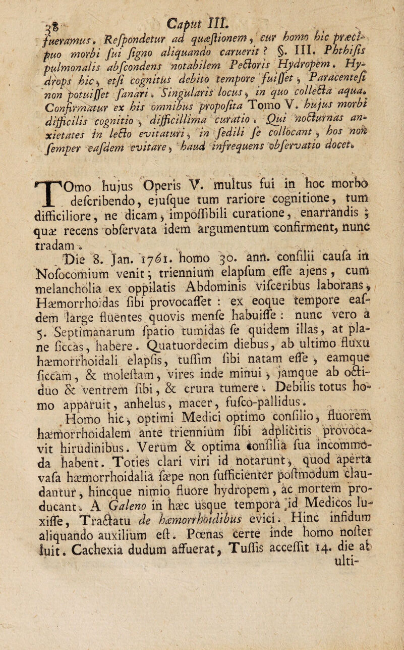 Caput III. fueramus. Refpondetur ad qu<efiionem,cur homo hic przcU puo morbi fui figao aliquando caruerit ? §» III* JPh^hifis pulmonalis abfcondens notabilem x eSloris Hydropem. H.y- drops hic , etfi cognitus debito tempore fuijfet, Paracentejl non potui jfet fanari■» Singularis locus , in quo colle SI a aqua.° Confirmatur ex his omnibus propofita Tomo V. hujus morbi difficilis cognitio difficillima curatio . Qui noSiurnas an¬ xietates in leSlo evitaturi , in fedili Je collocant, hos non femper eafdem evitare, haud infrequens obfervat io docet. TOmo hujus Operis V. multus fui in hoc morbo defcribendo, ejufque tum rariore cognitione, tum difficiliore, ne dicam> impoffibili curatione, enarrandis , qua! recens oblervata idem argumentum confirment, nunc tradam. „ Die 8. Jan. '1761. homo 30. ann. confiln caufa ut Nofocomium venit *, triennium elapfum efie ajens, cum melancholia ex oppilatis Abdominis vifceribus laborans 9 Hamiorrhoidas Tibi provocaflet : ex^ eoque tempore eaf¬ dem large fluentes quovis menfe habuiffe : nunc vero a 5. Septimanarum fpatio tumidas fe quidem illas, at pla¬ ne ficcas, habere. Quatuordecim diebus, ab ultimo fluxu htemorrlioidali elaphs, tuffim libi natam efle , eamque ficcam, & moleflam, vires inde minui jamque ab o&i- duo St ventrem flbi, & crura tumere ■. Debilis totus ho¬ mo apparuit, anhelus, macer, fufco-pallidus. Homo hic , optimi Medici optimo conlilio, fluorem htemorrhoidalem ante triennium libi adplititis provoca¬ vit hirudinibus. Verum & optima «onfilia fua incommo¬ da 'habent. Toties clari viri id notarunt , quod aperta vafa hmmorrhoidalia fiepe non fufficienter poflmodum clau¬ dantur , hincque nimio fluore hydropem, ac mortem pro¬ ducant . A Galeno in hxc usque tempora ]id Medicos lu- xifle, Tra£Iatu de hamorrhoidibus evici. Hinc infidum aliquando auxilium eft. Poenas certe inde homo nofler luit. Cachexia dudum affuerat 3 Tuffis acceflit 14. die ai ulti-