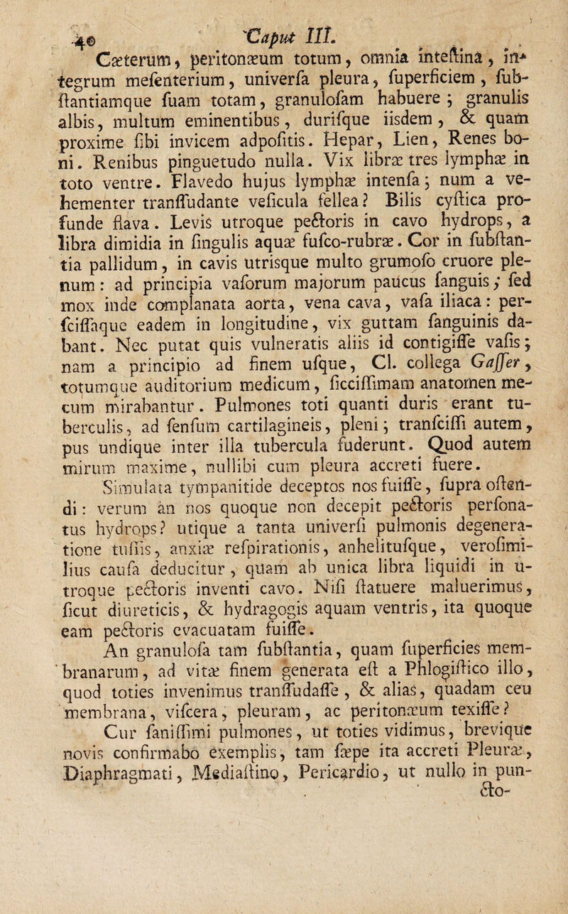 4j.© 'Caput III» Gseterum , peritoneum totum, omnia inteftina, in* tegrum mefenterium, univerfa pleura, fuperficiem , fub- ilantiamque fuam totam, granulofam habuere ; granulis albis, multum eminentibus, durifque iisdem , &amp; quam proxime fibi invicem adpofitis. Hepar, Lien, Renes bo¬ ni. Renibus pinguetudo nulla. Vix librae tres lympha: in toto ventre. Flavedo hujus lympha: intenfa, num a ve¬ hementer tranffudante veficula fellea? Bilis cyffica pro¬ funde flava. Levis utroque pe&amp;oris in cavo hydrops, a libra dimidia in fingulis aqua: fufco-rubre. Cor in fubffan- tia pallidum, in cavis utrisque multo grumofo cruore ple¬ num : ad principia vaforum majorum paucus fanguis; fed mox inde complanata aorta, vena cava, vafa iliaca: per¬ fici fla que eadem in longitudine, vix guttam fanguinis da¬ bant. Nec putat quis vulneratis aliis id contigifle vafis; nam a principio ad finem ufque,^ Cl. collega Gaffer, totumque auditorium medicum, ficciffimam anatomen me- cum mirabantur. Pulmones toti quanti duris erant tu¬ berculis , ad fenfum cartilagineis, pleni; tranfcifli autem, pus undique inter ilia tubercula fuderunt. Quod autem mirum maxime, nullibi cum pleura accreti fuere. Simulata tympanitide deceptos nosfuifle, fupra offen¬ di : verum an nos quoque non decepit pc&amp;oris perfona- tus hydrops? utique a tanta univerfi pulmonis degenera¬ tione tufiis, anxiae refpirationis, anhelitufque, verofimi- lius caufa deducitur, quam ab unica libra liquidi in u- troque pedforis inventi cavo. Nifi ffatuere maluerimus, ficut diureticis, &amp; hydragogis aquam ventris, ita quoque eam pedforis evacuatam fuiffe. An granulofa tam fubffantia, quam fuperficies mem¬ branarum, ad vita: finem generata eff a Phlo^iffico illo, quod toties invenimus tranfludafle , &amp; alias, quadam ceu membrana, vifcera, pleuram, ac peritonaeum texifle? Cur fanillimi pulmones, ut toties vidimus, brevique novis confirmabo exemplis, tam fiepe ita accreti Pleura:, Diaphragmati, Mediaffino, Pericardio, ut nullo in pun- dfo-